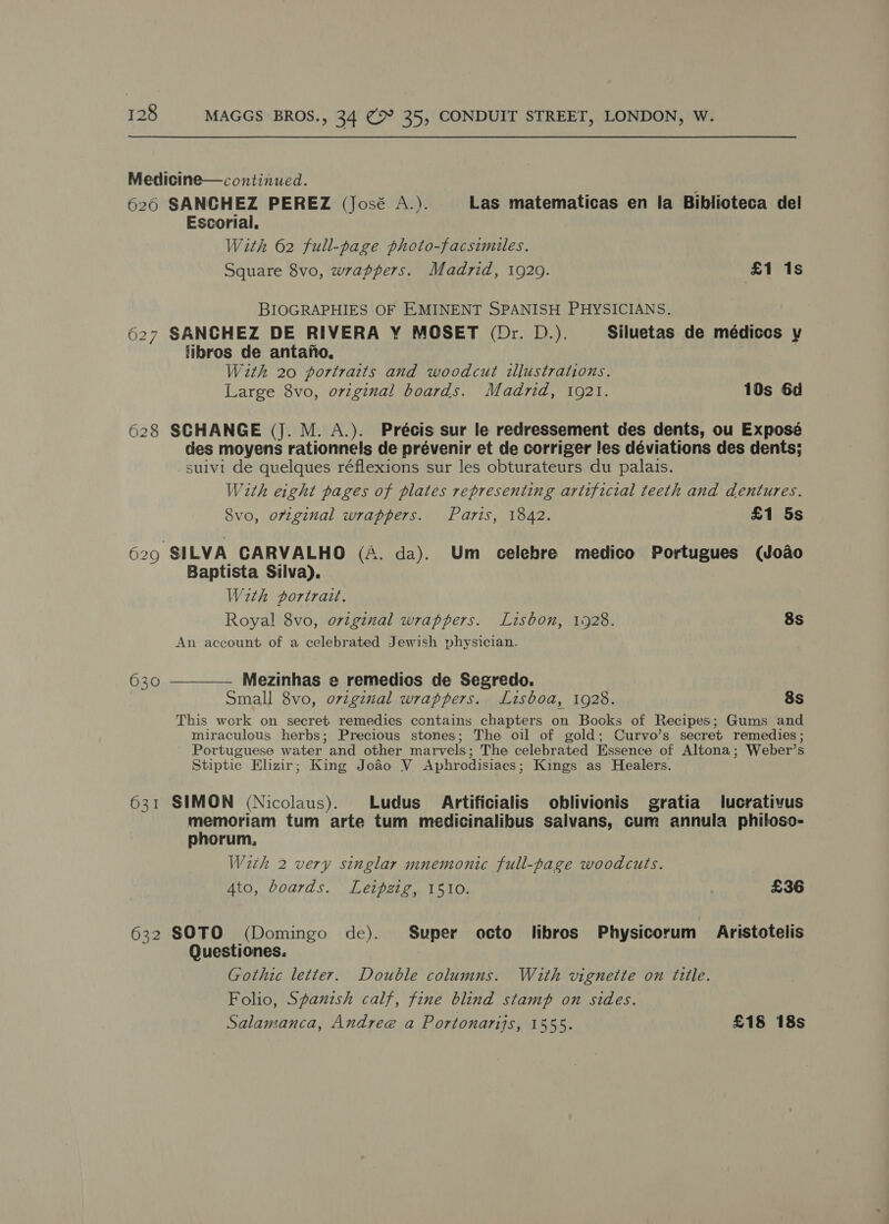 Medicine—continued. 626 SANCHEZ PEREZ (José A.). Las matematicas en la Biblioteca del Escorial. With 62 full-page photo-facsimiles. Square 8vo, wrappers. Madrid, 1929. £1 1s BIOGRAPHIES OF EMINENT SPANISH PHYSICIANS. 627 SANCHEZ DE RIVERA Y MOSET (Dr. D.). Siluetas de médiccs y libros de antafno, With 20 portraits and woodcut illustrations. Large 8vo, orzginal boards. Madrid, 1921. 10s 6d 628 SCHANGE (J. M. A.). Précis sur le redressement des dents, ou Exposé des moyens rationnels de prévenir et de corriger les déviations des dents; suivi de quelques réflexions sur les obturateurs du palais. With eight pages of plates representing artificial teeth and dentures. 8vo, original wrappers. Paris, 1842. £1 5s 629 SILVA CARVALHO (A. da). Um celebre medico Portugues (Joao Baptista Silva). With portrait. Royal 8vo, ovtginal wrappers. Lisbon, 1928. 8s An account of a celebrated Jewish physician. 630 ————— Mezinhas e remedios de Segredo. Small 8vo, ovtginal wrappers. Lisboa, 1928. 8s This work on secret remedies contains chapters on Books of Recipes; Gums and miraculous herbs; Precious stones; The oil of gold; Curvo’s secret remedies ; Portuguese water and other marvels; The celebrated Essence of Altona; Weber’s Stiptic Elizir; King Joao V Aphrodisiacs; Kings as Healers. 631 SIMON (Nicolaus). Ludus Artificialis oblivionis gratia lucrativus memoriam tum arte tum medicinalibus salvans, cum annula philoso- phorum, With 2 very singlar mnemonic full-page woodcuts. Ato, boards. Leipzig, 1510. £36 632 SOTO (Domingo de). Super octo libros Physicorum Aristotelis Questiones. Gothic letter. Double columns. With vignette on title. Folio, Spanzsh calf, fine blind stamp on sides. Salamanca, Andree a Portonarijs, 1555. £18 18s