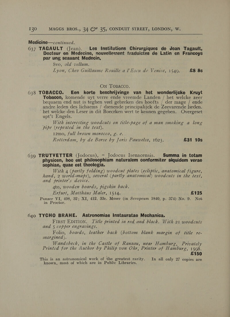Medicine—continued. 637 TAGAULT (Jean). Les Institutions Chirurgiques de Jean Tagault, Docteur en Medecine, nouvellement traduictes de Latin en Francoys par ung scauant Medecin, Svo, old vellum. Lyon, Chez Guillaume Rouille al’ Escu de Venise, 1540. £8 8s ON TOBACCO, 638 TOBACCO. Een korte beschrijvinge van het wonderlijcke Kruyt Tobacco, komende uyt verre ende vreemde Landen / het welcke zeer bequaem end nut is teghen veel gebreken des hoofts ; der mage / ende andre leden des lichaems / dienende principalijck de Zeevarende lieden. ~ het welcke den Leser in dit Boecrken wert te kennen gegeben. Overgeset upt’t Engels. With interesting woodcuts on title-page of a man smoking a long pipe (repeatea in the text). 12mo, full brown morocco, g. e. . Rotterdam, by de Borse by Joris Pauwelsz, 1623. £31 10s 639 TRUTVETTER (Jodocus), = Jodocus Isenacensis. | Summa in totam physicen, hoc est philosophiam naturalem conformiter siquidem verae sophiae, quae est theologia. With 4 (partly folding) woodcut plates (ecliptic, anatomical figure, hand, 2 world-maps), several (partly anatomical) woodcuts in the text, and printer's device. 4to, wooden boards, pigskin back. Erfurt, Matthaus Maler, 1514. £125 Panzer VI, 498, 32; XI, 412. 33c. Moser (in Serapeum 1840, p. 374) No. 9. Not in Proctor. 640 TYCHO BRAHE. Astronomiae Instauratae Mechanica. FIRST EDITION. T2tle printed in red and black. With 21 woodcuts and 5 copper engravings. Folio, boards, leather back (bottom blank margin of title re- margined ). Wandsbeck, in the Castle of Ranzau, near Humburg, Privately Printed for the Author by Philip von Ohr, Printer of Hamburg, 1508. £150 This is an astronomical work of the greatest rarity. In all only 27 copies are known, most of which are in Puble Libraries.