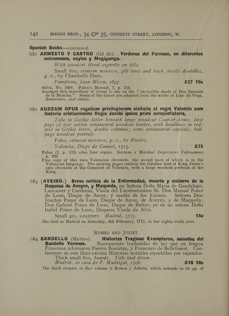 Spanish Books—continued. 681 ARMESTO Y CASTRO (Gil de). Verdores del Parnaso, en diferentes entremeses, vayles y Mogiganga. With woodcut floral vignette on title. Small 8vo, crtmson morocco, gilt lines and back, inside dentelles, g.e., by Chambolle Duru. Pamplona, Juan Micon, 16097. £27 10s Salva, No. 1098. Palau’s Manual, I, p. 116. Amongst this miscellany of tarces is one on the ‘‘ invincible deeds of Don Quixote de la Mancha.’’ Soma of the farces are adapted from the works of Lope de Vega, Benavente, and others. 682 AUREUM OPUS regalium privilegiorum civitatis et regni Valentie cum historia cristianissimi Regis Jacobi ipsius primi conaquistatoris, Title 7n Gothic letter beneath large woodcut Coat-of-Arms, first page of text within ornamental woodcut border, with headlines in red; text in Gothic letter, double columns; some ornamental capitals; full- page woodcut portrait. Folio, crimson morocco, g. é., by Riviere. Valencia, Diego de Gumiel, 1515. £75 Palau (I, p. 183) cites four copies. Serrano y Morales’ Impresores Valencianos p. 209 Fine copy of this rare Valencian chronicle, the second part of which is in the Valencian language. The opening pages contain the Catalan text of King Jaime’s own chronicle of the Conquest of Valencia, with a large woodcut portrait of the King. 683 [AVEIRO.]. Breve noticia de ia Enfermedad, muerte y entierro de la Duquesa de Aveyro, y Maqueda, mi Sefiora Dofia Maria de Guadalupe, Lancaster y Cardenas, Viuda del Excelentissimo Sr. Don Manuel Ponce de Leon, Duque de Arcos; y madre de los Escmos. Sefiores Don Joachin Ponce de Leon, Duque de Arcos, de Aveyro, y de Maqueda; Don Gabriel Ponce de Leon, Duque de Bafios; ye de mi sefiora Dofia Isabel Ponce de Leon, Duquesa Viuda da Alva. Small 4to, wrappers. Madrid, 1715. 15s She died in Madrid on Saturday, 9th February, 1715, in her eighty-sixth year. ROMEO AND JULIET. 684 BANDELLO (Matteo). Historias Tragicas Exemplares, sacadas del Bandello Verones. Nuevamente traduzidas de las que en lengua Francessa adornaron Pierres Bouistau, y Francisco de Belleforest. Con- tienense en este libro catorze Historias notables repartidas por capitulos. Thick small 8vo, doards. Title laid down. Madria, en casa de P. Madrigal, 1506. £10 10s The third chapter in ths volume is Romeo y Julieta, which extends to 54 pp. of