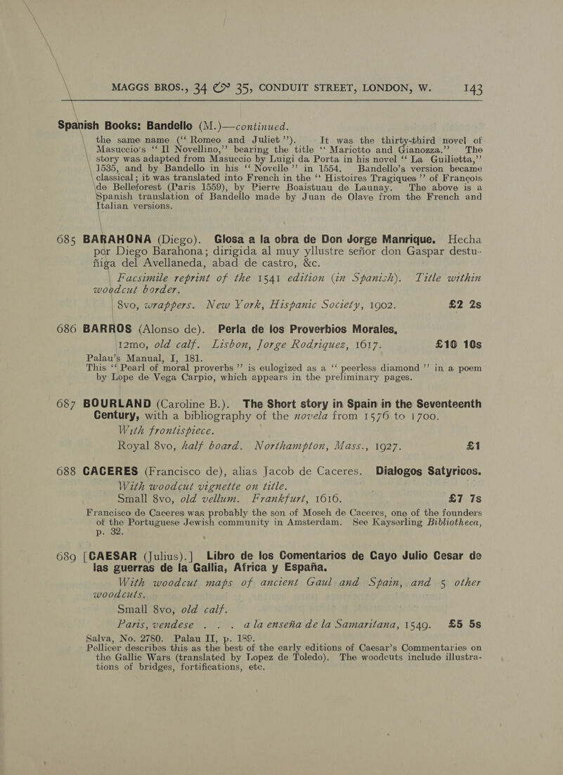  \ Spanish Books: Bandello (M.)—continucd. the same name (‘‘ Romeo sand Juliet ’’). It was the thirty-third novel of Masuccio’s ‘‘ I] Novellino,’’ bearing the title ‘ Marictto and Gianozza.’? The \ story was adapted from Masuccio by Luigi da Porta in his novel ‘“‘ La Guilietta,”’ \ 1585, and by Bandello in his ‘‘ Novelle’’ in 1554. | Bandello’s version became \ classical ; it was translated into French in the ‘‘ Histoires Tragiques ’’ of Francois \de Belleforest (Paris 1559), by Pierre Boaistuau de Launay. The above is a Spanish translation of Bandello made by Juan de Olave from the French and Italian versions. \ 685 BARAHONA (Diego). Glosa a la obra de Don Jorge Manrique. Hecha por Diego Barahona; dirigida al muy yllustre sefor don Gaspar destu-- fiiga del Avellaneda, abad de castro, &amp;c. | Facsimile reprint of the 1541 edttion (in Spanish). Title wrthin woodcut border. | 8vo, wrappers. New York, Hispanic Society, 1902. £2 2s 686 BARROS (Alonso de). Perla de los Proverbios Morales, 12mo, old calf. Lisbon, Jorge Rodriquez, 1617. £10 10s Palau’s Manual, I, 181. This ‘‘ Pearl of moral proverbs ”’ is eulogized as a ‘‘ peerless diamond ”’ in a poem by Lope de Vega Carpio, which appears in the preliminary pages. ce 687 BOURLAND (Caroline B.). The Short story in Spain in the Seventeenth Century, with a bibliography of the zovela from 1576 to 1700. With frontispiece. Royal 8vo, half board. Northampton, Mass., 1927. £1 688 CACERES (Francisco de), alias Jacob de Caceres. Dialogos Satyricos. With woodcut vignette on title. Small 8vo, old vellum. Frankfurt, 1610. £7 7s Francisco de Caceres was probably the son of Moseh de Caceres, one of the founders ot the Portuguese Jewish community in Amsterdam. See Kayserling Bibliotheca, p. 32. 689 [CAESAR (Julius).] Libro de los Comentarios de Cayo Julio Cesar de las guerras de la Gallia, Africa y Espana. With woodcut maps of ancient Gaul and Spain, and 5 other woodcuts. Small 8vo, old calf. Paris, vendese . . . alaenseta dela Samaritana, 1549. £5 5s Salva, No. 2780. Palau IT, 189. Pellicer describes this as the om of the early editions of Caesar’s Commentaries on the Gallic Wars (translated by Lopez de Toledo). The woodcuts include illustra- tions of bridges, fortifications, ete.