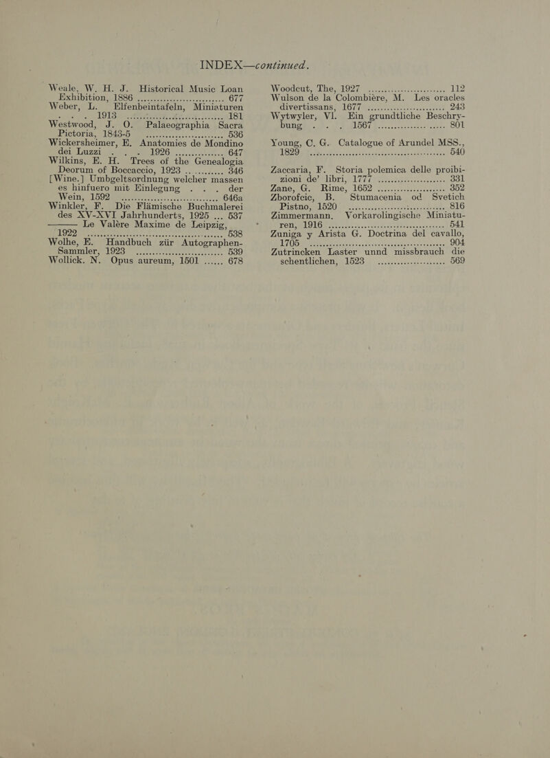 Weale, W. H. J. Historical Music Loan Pexb bition pL BSG wes avckt ieecccs fees ss on 677 Weber, L. Elfenbeintafeln, Miniaturen 19TS en Si koe ees Sere e 181 es hinfuero mit Einlegung . . . der WW inns LOC Bees eee eee css. ax ee eek eee 646a  te vp or ad is io, od eR A aia ae see hg A 538 Wolhe, E. Handbuch ziir Autographen- Ranier tye.) coed etete ec elc 539 Wollick. N. Opus aureum, 1501 ...... 678 WeCdGut i Lie ghO2i 2a..cuctae ic cveds xis 112 Wulson de la Colombiere, M. Les oracles divertissa tis LG liye tee etascav count 243 Wytwyler, Vl. Ein grundtliche Beschry- Us oe. AP ORLOR) 1 Bosacc cad ag-tss cers 801 Young, C. G. Catalogue of Arundel MSS., Dee Me hc oe tei nad Pog vend onaanes seus’ 540 Zaccaria, F. Storia polemica delle proibi- UIC IUTDT EFL 07k esti cach oneal 331 Matern. (sine. L652 Vincec cscs saedea dees 352 Zborofcic, B. Stumacenia od Svetich PR GHOAMEO b 4h sas dukes seade Tear faa eee 816 Zimmermann, Vorkarolingische Miniatu- POMPE CO ei ose ok ve ey dee ca cos sinters 541 Zuniga y Arista G. Doctrina del cavallo, LTA Pate ths ov Saivs ek bataie race celsaus 904 Zutrincken Laster unnd missbrauch die Bchentlchen, £1523). .cs0+.ssn0es enng cay ® 569