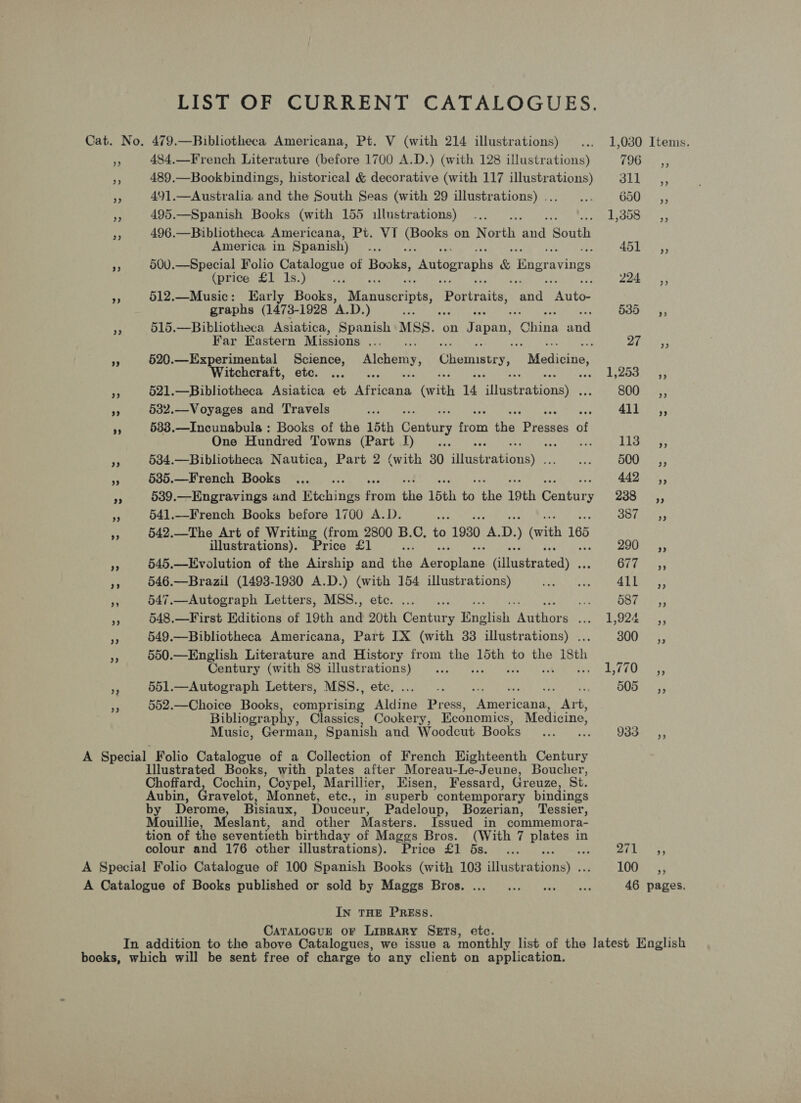 LIST OF CURRENT CATALOGUES. Cat. No. 479.—Bibliotheca Americana, Pt. V (with 214 illustrations) ... 1,030 Items. 484.—French Literature (before 1700 A.D.) (with 128 illustrations) $90 aS v5 489.—Bookbindings, historical &amp; decorative (with 117 illustrations) 311 ,, fe 491.—Australia and the South Seas (with 29 illustrations)... ... 650 _s—7= fF 495.—Spanish Books (with 155 illustrations)... AU Gl sk Se LONE 5 * 496.—Bibliotheca Americana, Pt. VI oe on North ee South America in Spanish) re 1) Sie A 500.—Special Folio Catalogue of Boke. pam aphs &amp; Bngravings (price £1 1s.) a 224 ©) ‘ 512.—Music: Early Books, Manuscripts, ue ae een paaee graphs (1473- 1928 A.D.) s .s 35 19 Dares yy 515.—Bibliotheca Asiatica, Spanish MSS. on Japan, ‘Ginn eat Far Eastern Missions... . ZR i si 9 520.—Experimental Science, Alchemy, Chemustey, “Medicine, Witchcraft, ete. ... RASH 21 SS 2. - 521.—Bibliotheca Asiatica et eset (with 4 Nitqatea tonne 800 sé, os 532.—Voyages and Travels om Le eer - 5383.—Incunabula : Books of the 15th Geni oes the ore siees a One Hundred Towns (Part I)... Lss-sy, 3 534.—Bibliotheca Nautica, Part 2 (with 30 Hiuelentiod sy ap DOO + 535.—French Books ..._.. 443). >, pe 539.—Engravings and Richines ies the 15th i (es 19th earkars as samc} Near a 541.—French Books before 1700 A.D. ase Oe hiaitsy 542.—The Art of Writing (from 2800 B.C, to 1930 a D. ) (vith 165 illustrations). Price £1 ue 20045 ya 545.—Evolution of the Airship and ths panies Giasteatpay OVS > 55 PP 546.—Brazil (1493-1930 A.D.) ae 154 illustrations) BAe ee Stir A 547.—Autograph Letters, MSS., BS iy OST ass HE 548.—First Editions of 19th and an Cantar y English eaithore prs ta! 72: See x 549.—Bibliotheca Americana, Part IX (with 33 illustrations) . 300 C=, re 550.—English Literature and History from ae 15th to the isth Century (with 88 illustrations) ... Se Vi A aes 551.—Autograph Letters, MSS., etc, ... .. ; 0B =55 552.—Choice Books, comprising Aldine Press, Lee Pie Bibliography, Classics, Cookery, Economics, Medicine, Music, German, Spanish and Woodcut Books ...... 933- ,, A Special Folio Catalogue of a Collection of French Highteenth Century Illustrated Books, with plates after Moreau-Le-Jeune, Boucher, Choffard, Cochin, Coypel, Marillier, Eisen, Fessard, Greuze, St. Aubin, Gravelot, Monnet, etc., in superb ‘contemporary bindings by Derome, Bisiaux, Douceur, Padeloup, Bozerian, Tessier ; Mouillie, Meslant, and other Masters. Issued in commemora- tion of the seventieth birthday of Maggs Bros. (With 7 ese in colour and 176 other illustrations). Price £1 6s. ... es Ce A Special Folio Catalogue of 100 Spanish Books (with 103 hisheationsl >. cs 1UGE 5: A Catalogue of Books published or sold by Maggs Bros. ... ... .. ... 46 pages. In THE PREss. CaTALOGUE or Liprary SETS, etc. In addition to the above Catalogues, we issue a monthly list of the latest English books, which will be sent free of charge to any client on application.