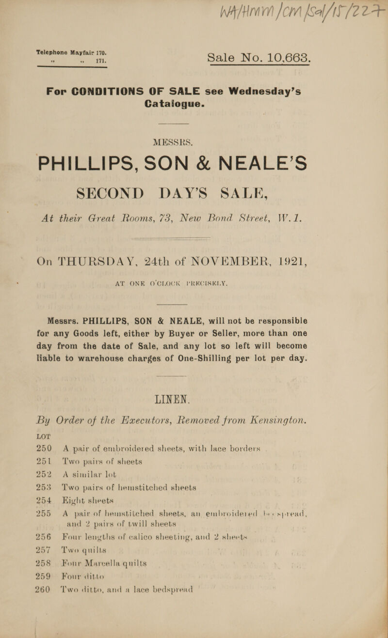 WAH Jom [sa 15/2 oe Teleph Mayfai . ome ion ero. 20,008, ”  For CONDITIONS OF SALE see Wednesday’s Catalogue. MESSRS. PHILLIPS, SON &amp; NEALE’S SECOND DAY'S SALE, At their Great Rooms, 73, New Bond Street, W.1.  On THURSDAY, 24th of NOVEMBER, 1921, AT ONE O'CLOCK VPRECISKLY, Messrs. PHILLIPS, SON &amp; NEALE, will not be responsible for any Goods left, either by Buyer or Seller, more than one day from the date of Sale, and any lot so left will become liable to warehouse charges of One-Shilling per lot per day. LINEN. By Order of the Executors, Removed from Kensington. ~ LOT 250 A pair of embroidered sheets, with lace borders 251 Two pairs of sheets 252 A similar lot 253 ‘Two pairs of hemstitched sheets 254 Eight sheets 255 A pair of hemstitched sheets, an embroidered ber spread, and 2 pairs of twill sheets 256 Four lengths of calico sheeting, and 2 sheets 257 Two guilts 258 Four Marcella quilts | | 259 Four ditto | 260 ‘Two ditto, and a lace bedspread 