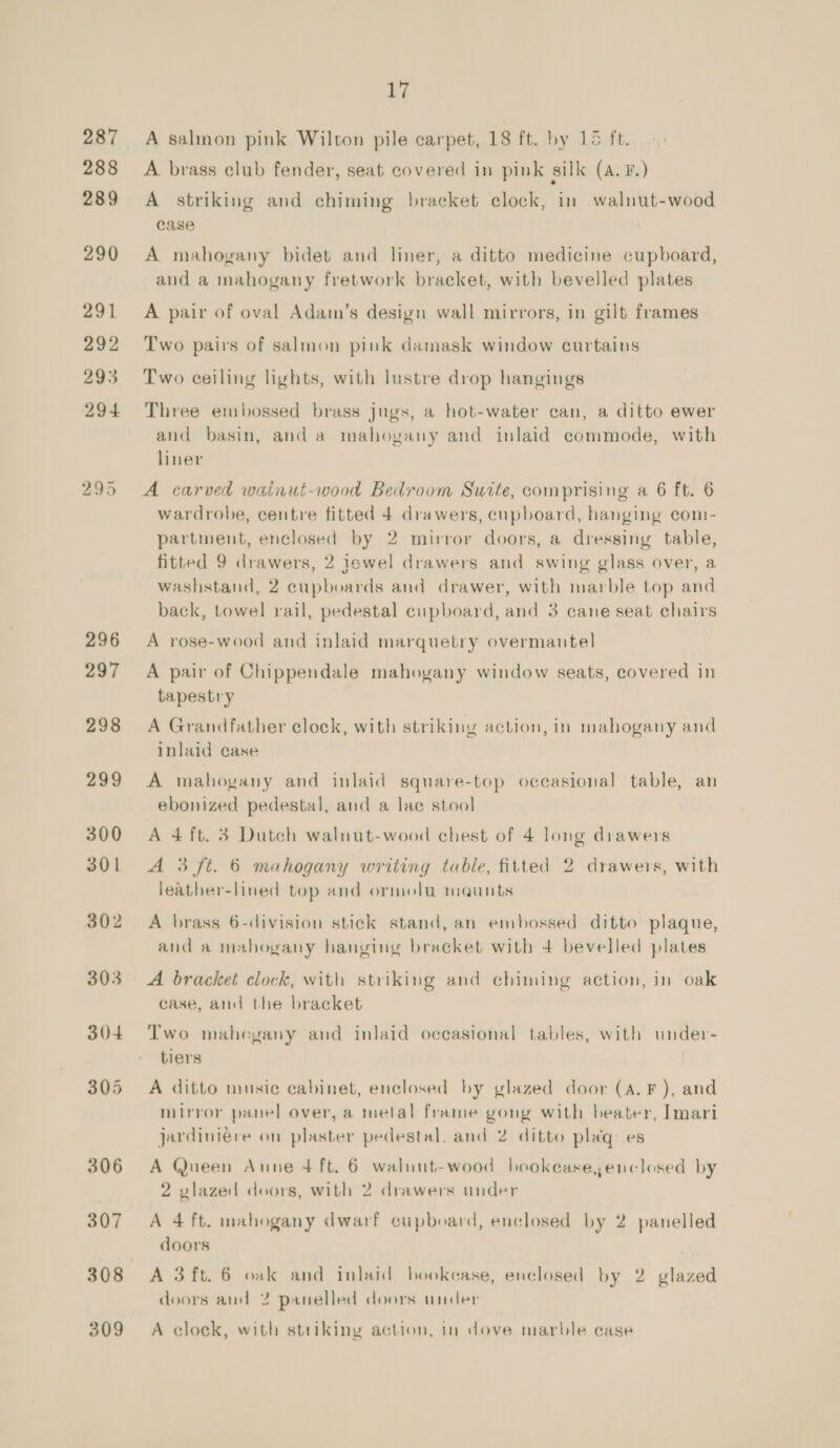 287 288 289 290 291 292 293 294 295 296 297 298 299 300 301 302 303 304 305 306 307 308 309 17 A salmon pink Wilton pile carpet, 18 ft. by 15 ft. A brass club fender, seat covered in pink silk (A. F.) A striking and chiming bracket clock, in walnuut-wood case A mahogany bidet and liner, a ditto medicine cupboard, and a mahogany fretwork bracket, with bevelled plates A pair of oval Adam’s design wall mirrors, in gilt frames Two pairs of salmon pink damask window curtains Two ceiling lights, with lustre drop hangings Three embossed brass jugs, a hot-water can, a ditto ewer and basin, and a mahogany and inlaid commode, with liner A carved wainut-wood Bedroom Suite, comprising a 6 ft. 6 wardrobe, centre fitted 4 drawers, cupboard, hanging com- partment, enclosed by 2 mirror doors, a dressing table, fitted 9 drawers, 2 jewel drawers and swing glass over, a washstand, 2 cupboards and drawer, with marble top and back, towel rail, pedestal cupboard, and 3 cane seat chairs A rose-wood and inlaid marquetry overmantel A pair of Chippendale mahoyany window seats, covered in tapestry A Grandfather clock, with striking action, in mahogany and inlaid case A mahogany and inlaid square-top occasional table, an ebonized pedestal, and a lac stool A 4 ft. 3 Dutch walnut-wood chest of 4 long drawers A 3 ft. 6 mahogany writing table, fitted 2 drawers, with leather-lined top and ormolu ma@unts A brass 6-division stick stand, an embossed ditto plaque, and a mahogany hanging braeket with 4 bevelled plates A bracket clock, with striking and chiming action, in oak case, and the bracket Two maheyany and inlaid occasional tables, with under- tiers A ditto music cabinet, enclosed by glazed door (A. F ), and mirror panel over, a metal frame gong with beater, Imari jardiniere on plaster pedestal, and 2 ditto plagq es A Queen Anne 4 ft. 6 walnut-wood bookease,enclosed by 2 vlazed doors, with 2 drawers under A 4 ft. mahogany dwarf cupboard, enclosed by 2 panelled doors A 3ft. 6 oak and inlaid bookcase, enclosed by 2 glazed doors and 2 panelled doors under A clock, with striking action, in dove marble case