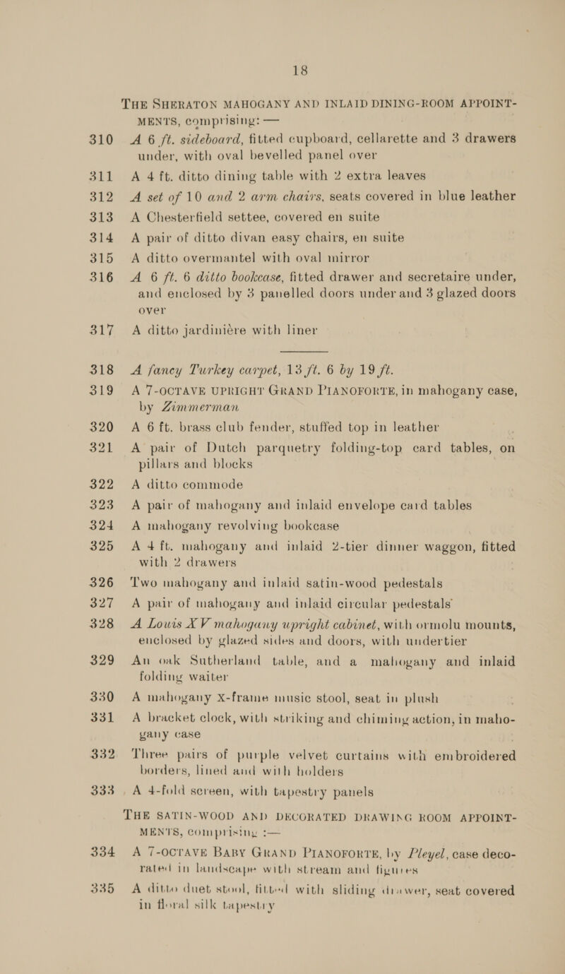 18 THE SHERATON MAHOGANY AND INLAID DINING-ROOM APPOINT- MENTS, comprising: — | 310 A 6 ft. sideboard, fitted cupboard, cellarette and 3 drawers under, with oval bevelled panel over 311 A 4 ft. ditto dining table with 2 extra leaves 312 A set of 10 and 2 arm chairs, seats covered in blue leather 313 &lt;A Chesterfield settee, covered en suite 314 A pair of ditto divan easy chairs, en suite 315 A ditto overmantel with oval mirror 316 A 6 ft. 6 ditto bookcase, fitted drawer and secretaire under, and enclosed by 3 panelled doors under and 3 glazed doors over 317 A ditto jardiniére with liner 318 &lt;A fancy Turkey carpet, 13 ft. 6 by 19 ft. 319 A 7-OCTAVE UPRIGHT GRAND PIANOFORTE, in mahogany case, by Zimmerman 320 A 6 ft. brass club fender, stuffed top in leather 321 A pair of Dutch parquetry folding-top card tables, on pillars and blocks 322 A ditto commode 323 A pair of mahogany and inlaid envelope card tables 324 A mahogany revolving bookcase 325 Adft. mahogany and inlaid 2-tier dinner waggon, fitted with 2 drawers 326 ‘Two mahogany and inlaid satin-wood pedestals 327 A pair of mahogany and inlaid circular pedestals 328 A Louis XV mahogany upright cabinet, with ormolu mounts, enclosed by glazed sides and doors, with undertier 329 An oak Sutherland table, and a mahogany and inlaid folding waiter 330 A mahogany X-frame music stool, seat in plush 331 A bracket clock, with striking and chiming action, in maho- yany case 332. Three pairs of purple velvet curtains with sriticoigoree borders, lined and with holders 333. A 4-fold screen, with tapestry panels THE SATIN-WOOD AND DECORATED DRAWING ROOM APPOINT- MEN'S, Comprising :— 334 A 7-OCTAVE BABY GRAND PIANOFORTE, hy Pleyel, case deco- rated in landscape with stream and figures 335 A ditto duet stool, fitted) with sliding drawer, seat covered in floral silk tapestry