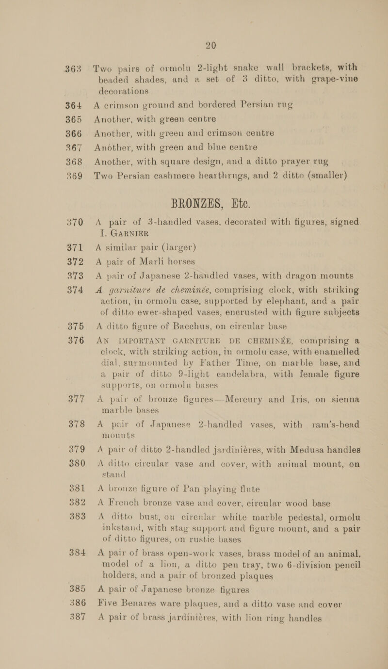 363 364 365 366 367 368 369 370 371 372 ae 374 375 376 377 378 ote 380 381 382 383 384 385 386 387 20 Two pairs of ormolu 2-light snake wall brackets, with beaded shades, and a set of 3 ditto, with grape-vine decorations A crimson ground and bordered Persian rug Another, with green centre Another, with green and crimson centre Another, with green and blue centre Another, with square design, and a ditto prayer rug Two Persian cashmere hearthrugs, and 2 ditto (smaller) BRONZES, Ete. A pair of 3-handled vases, decorated with figures, signed I. GARNIER A similar pair (larger) A pair of Marli horses A pair of Japanese 2-handled vases, with dragon mounts A garniture de cheminée, comprising clock, with striking action, in ormolu case, supported by elephant, and a pair of ditto ewer-shaped vases, encrusted with figure subjects A ditto figure of Bacchus, on circular base AN IMPORTANT GARNITURE DE CHEMINEE, comprising @ clock, with striking action, in ormolu case, with enamelled dial, surmounted by Father Time, on marble base, and a pair of ditto 9-light candelabra, with female figure supports, on ormolu bases A paiv of bronze figures—Mercury and Iris, on sienna marble bases A pair of Japanese 2-handled vases, with ram/’s-head mounts A pair of ditto 2-handled jardiniéres, with Medusa handles A ditto circular vase and cover, with animal mount, on stand A bronze figure of Pan playing flute A French bronze vase and cover, cireular wood base A ditto bust, on cireular white marble pedestal, ormolu inkstand, with stag support and figure mount, and a pair of ditto figures, on rustie bases A pair of brass open-work vases, brass model of an animal, model of a lion, a ditto pen tray, two 6-division pencil holders, and a pair of bronzed plaques A pair of Japanese bronze figures : > . 7 . Gun a] « j Five Benares ware plaques, and a ditto vase and cover A pair of brass jardiniéres, with lion ring handles