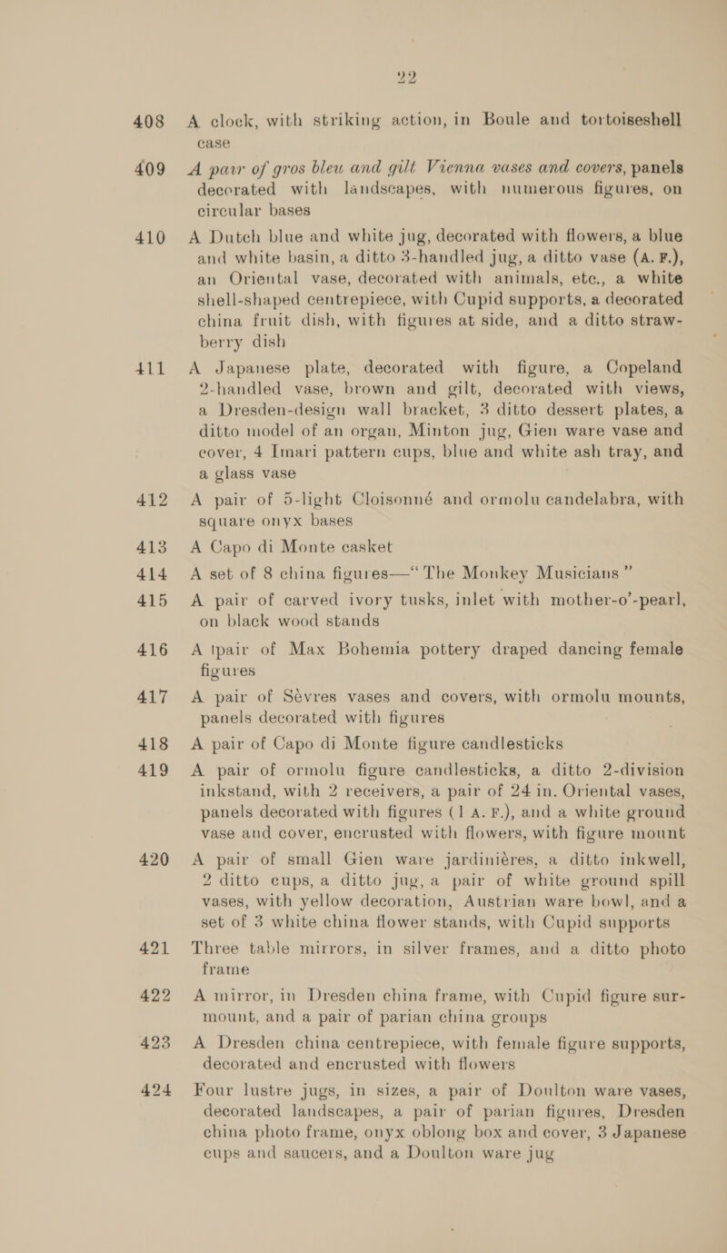 408 409 410 411 412 413 414 415 416 417 418 419 420 22 A clock, with striking action, in Boule and _ tortoiseshell case A parr of gros blew and gilt Vienna vases and covers, panels decorated with landscapes, with numerous figures, on circular bases A Duteh blue and white jug, decorated with flowers, a blue and white basin, a ditto 3-handled jug, a ditto vase (A. F.), an Oriental vase, decorated with animals, ete., a white shell-shaped centrepiece, with Cupid supports, a decorated china fruit dish, with figures at side, and a ditto straw- berry dish A Japanese plate, decorated with figure, a Copeland 2-handled vase, brown and gilt, decorated with views, a Dresden-design wall bracket, 3 ditto dessert plates, a ditto model of an organ, Minton jug, Gien ware vase and cover, 4 Imari pattern cups, blue and white ash tray, and a glass vase A pair of 5-light Cloisonné and ormolu candelabra, with square onyx bases A Capo di Monte casket A set of 8 china figures—*“‘ The Monkey Musicians ” A pair of carved ivory tusks, inlet with mother-o’-pearl, on black wood stands A tpair of Max Bohemia pottery draped dancing female figures A pair of Sevres vases and covers, with ormolu mounts, panels decorated with figures A pair of Capo di Monte figure candlesticks A pair of ormolu figure candlesticks, a ditto 2-division inkstand, with 2 receivers, a pair of 24 in. Oriental vases, panels decorated with figures (1 A. F.), and a white ground vase and cover, encrusted with flowers, with figure mount A pair of small Gien ware jardiniéres, a ditto inkwell, 2 ditto cups, a ditto jug,a pair of white ground spill vases, with yellow decoration, Austrian ware bowl, and a set of 3 white china flower stands, with Cupid supports Three table mirrors, in silver frames, and a ditto photo frame A mirror, in Dresden china frame, with Cupid figure sur- mount, and a pair of parian china groups A Dresden china centrepiece, with female figure supports, decorated and encrusted with flowers Four lustre jugs, in sizes, a pair of Doulton ware vases, decorated landscapes, a pair of parian figures, Dresden china photo frame, onyx oblong box and cover, 3 Japanese cups and saucers, and a Doulton ware jug