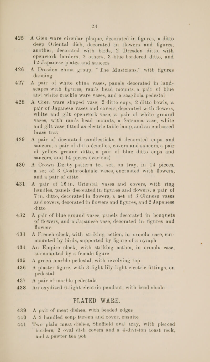 425 426 427 428 429 430 431 432 433 434 435 436 437 438 439 440 441 A Gien ware circular plaque, decorated in figures, a ditto deep Oriental dish, decorated in flowers and_ figures, another, decorated with birds, 2 Dresden ditto, with openwork borders, 2 others, 3 blue bordered ditto, and 12 Japanese plates and saucers A Dresden china group, “The Musicians,” with figures dancing A pair of white china vases, panels decorated in land- scapes with figures, ram’s head mounts, a pair of blue and white crackle ware vases, and a scagliola pedestal A Gien ware shaped vase, 2 ditto cups, 2 ditto bowls, a pair of Japanese vases and covers, decorated with flowers, white and gilt openwork vase, a pair of white ground vases, with ram’s head mounts, a Satsuma vase, white and gilt vase, titted as electric table lamp, and an embossed brass tray A pair of decorated candlesticks, 6 decorated cups and saucers, a pair of ditto écuelles, covers and saucers, a pair of yellow ground ditto, a pair of blue ditto cups and saucers, and 14 pieces (various) A Crown Derby pattern tea set, on tray, in 14 pieces, a set of 3 Coalbrookdale vases, encrusted with flowers, and a pair of ditto A pair of 16in. Oriental vases and covers, with ring handles, panels decorated in figures and flowers, a pair of 7 in. ditto, decorated in flowers, a set of 3 Chinese vases and covers, decorated in flowers and figures, and 2 Japanese ditto A pair of blue ground vases, panels decorated in bouquets of flowers, and a Japanese vase, decorated in figures and flowers A French clock, with striking action, in ormolu case, sur- mounted by birds, supported by figure of a nymph An Empire clock, with striking action, in ormolu case, surmounted by a female figure A green marble pedestal, with revolving top A plaster figure, with 3-light lily-light electric fittings, on pedestal A pair of marble pedestals An oxydized 6-light electric pendant, with bead shade PLATED WARE. A pair of meat dishes, with beaded edges A 2-handled soup tureen and cover, ensuite Two plain meat dishes, Sheffield oval tray, with pierced borders, 2 oval dish covers and a 4-division toast rack, and a pewter tea pot