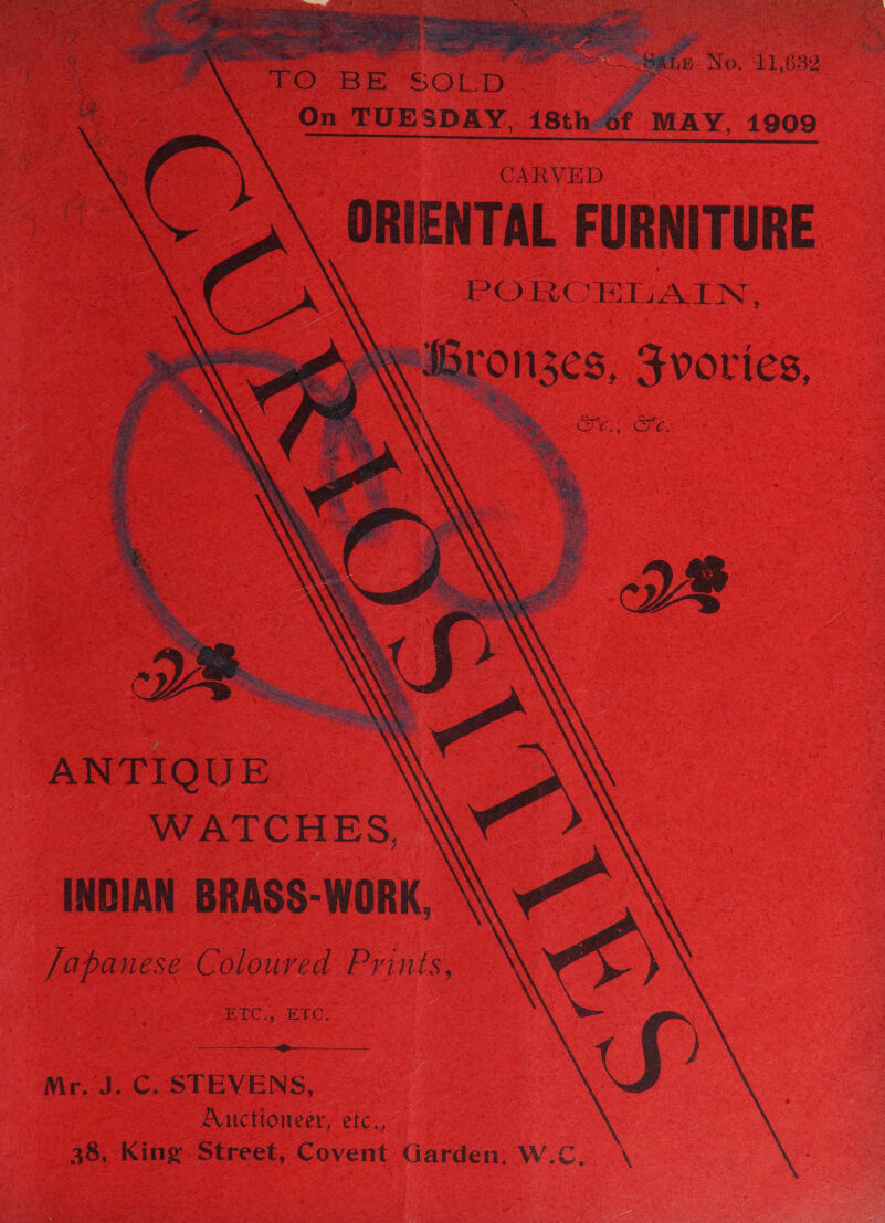          wows Se A No. 11,632 ? f MAY, 1909 CARVED A \ ORIENTAL FURNITURE PO BE sotD On TUESDAY. 18th  ? ion See BOO TC SRTLAIN. Ny Bron3zes, Fvovies,  Bie; 2 ssaieesiaze. © \. ANTIQUE WATCHES, INDIAN BRASS-WORK, Japanese Coloured Prints, Neg RIC. Ere:  Mr. J. C. STEVENS, Auctioneer, etc., 38, King Street, Covent Garden, W.C. \