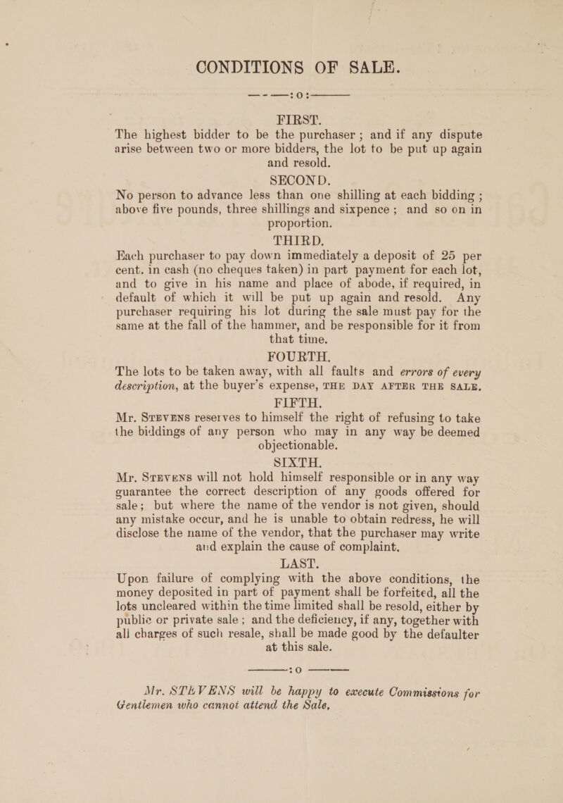 CONDITIONS OF SALE. —-—:0:  FIRST. The highest bidder to be the purchaser ; and if any dispute arise between two or more bidders, the lot to be put up again and resold. SECOND. No person to advance Jess than one shilling at each bidding ; above five pounds, three shillings and sixpence; and so on in proportion. THIRD. Each purchaser to pay down immediately a deposit of 25 per cent. in cash (no cheques taken) in part payment for each lot, and to give in his name and place of abode, if required, in default of which it will be put up again and resold. Any purchaser requiring his lot during the sale must pay for the same at the fall of the hammer, and be responsible for it from that time. FOURTH. The lots to be taken away, with all faults and errors of every description, at the buyer’s expense, THE DAY AFTER THE SALE. FiIPTH- Mr. SrEveEns reserves to himself the right of refusing to take the biddings of any person who may in any way be deemed objectionable. SIXTH, Mr. Stevens will not hold himself responsible or in any way guarantee the correct description of any goods offered for sale; but where the name of the vendor is not given, should any mistake occur, and he is unable to obtain redress, he will disclose the name of the vendor, that the purchaser may write aud explain the cause of complaint, LAST. Upon failure of complying with the above conditions, the money deposited in part of payment shall be forfeited, all the lots uncleared within the time limited shall be resold, either by public or private sale ; and the deficiency, if any, together with ali charges of such resale, shall be made good by the defaulter at this sale.  :0 ——— Mr. STEVENS will be happy to execute Commisstons for Gentlemen who cannot attend the Sale,