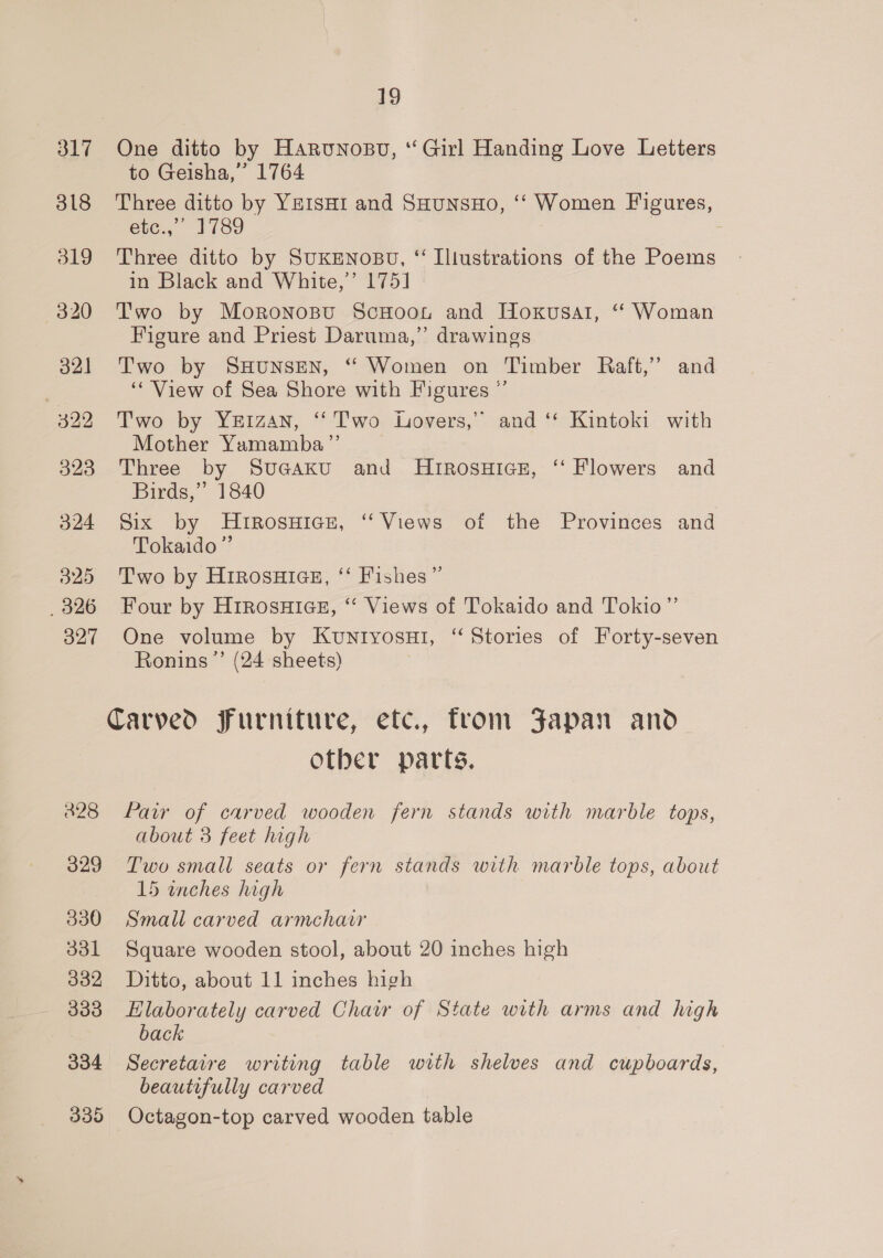 317 One ditto by Harunosu, “ Girl Handing Love Letters to Geisha,” 1764 318 Three ditto by YEIsHI and SHuNsHo, ‘‘ Women Figures, étc., 1789 319 Three ditto by SUKENOBU, “ Illustrations of the Poems in Black and White,’ 175] 320 Two by MoronosBu ScHooun and Hoxusat, ‘ Woman Figure and Priest Daruma,’’ drawings 321 Two by SHUNSEN, “ Women on Timber Raft,’ and “View of Sea Shore with Figures ” 322 Two by Yeizan, “Two Lovers,” and ‘* Kintoki with Mother Yamamba”’ 323 Three by Suaaku and MHrRosuHics#, ‘‘ Flowers and Birds,” 1840 324 Six by Hutrosuice, “Views of the Provinces and Tokaido” 325 ‘Two by HiRosHias, ‘ Fishes” _326 Four by H1rosuiaes, “ Views of Tokaido and Tokio” 327 One volume by Kuntyosu1, “Stories of Forty-seven Ronins ”’ (24 sheets) Carved furniture, etc., fron Japan and Other parts. 428 Pair of carved wooden fern stands with marble tops, about 3 feet high 329 Two small seats or fern stands with marble tops, about 15 inches high 330 Small carved armchair 331 Square wooden stool, about 20 inches high 332 Ditto, about 11 inches high 333 EHlaborately carved Chair of State with arms and high back 334 Secretaire writing table with shelves and cupboards, beautifully carved 335 Octagon-top carved wooden table