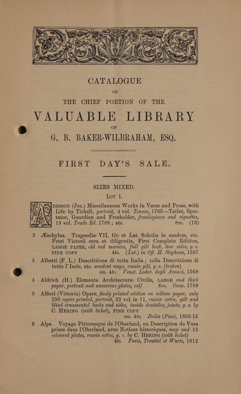   FIRST .DAY’S SALE. SIZES MIXED. Lot 1. \J DDISON (Jos.) Miscellaneous Works in Verse and Prose, with Life by Tickell, portrait, 4 vol. Tonson, 1765—Tatler, Spec- tator, Guardian and Freeholder, frontispieces and vignettes, 15 vol. Trade Ed. 1789 ; etc. 8vo. (19)  2 Aischylus. Tragoedie VII, Gr. et Lat. Scholia in easdem, ete. Petri Victorii cura et diligentia, First Complete Edition, LARGE PAPER, old red morocco, full gilt back, line sides, g. e. FINE COPY 4to. (Lut.) in Off. EB Stephani, 1557 3 Alberti (F. L.) Descrittione di tutta Italia ; colla Descrittione di tutte l’Isole, etc. woodcut maps, russia gilt, g. €. (broken) . sm. 4to. Venet. Lodov. degli Avanz, 1568 4 Aldrich (H.) Elementa Architecture: Civilis, LARGE and thick paper, portrait and numerous plates, calf 8vo. Oxon. 1789 5 Alfieri (Vittoria) Opere, finely printed edition on vellum paper, only 250 copies printed, portrait, 22 vol. in 11, russia extra, gilt and blind ornamental backs and sides, inside dentelles, joints, g. e. by C. HERING (with ticket), FINE COPY sm. 4to. Italia (Pisa), 1805-15 6 Alps. “Voyage Pittoresque de l’Oberland, ou Description de Vues prises dans l’Oberland, avec Notices historiques, map and 15 coloured BUG russia extra, g. ¢. by C. HERING (with ticket) Ato. Paris, Treuttel et Wurtz, 1812