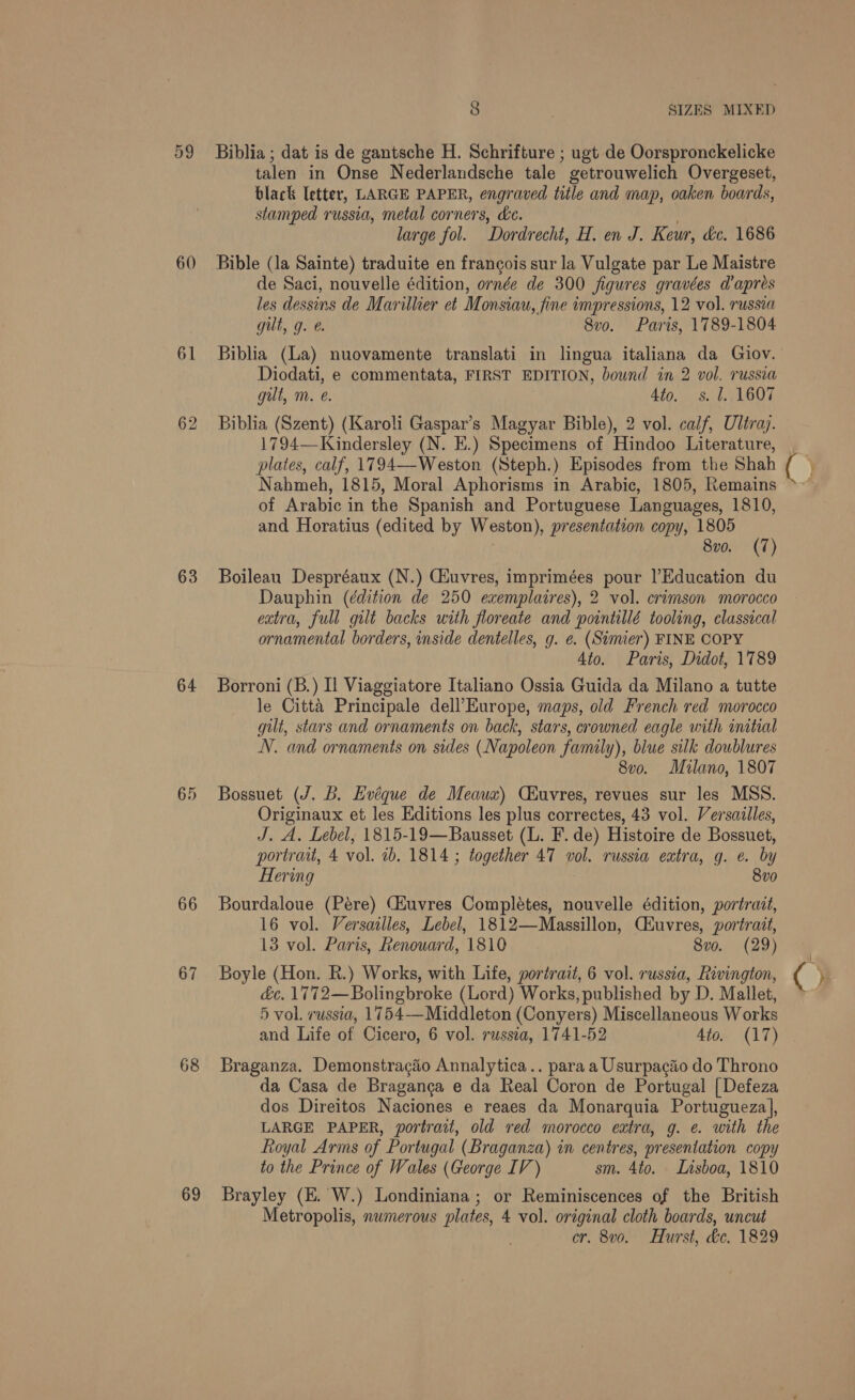 59 60 61 63 64 66 67 68 69 8 SIZES MIXED Biblia ; dat is de gantsche H. Schrifture ; ugt de Oorspronckelicke talen in Onse Nederlandsche tale getrouwelich Overgeset, black letter, LARGE PAPER, engraved title and map, oaken boards, stamped russia, metal corners, &amp;e. large fol. Dordrecht, H. en J. Keur, &amp;c. 1686 Bible (Ja Sainte) traduite en francois sur la Vulgate par Le Maistre de Saci, nouvelle édition, ornée de 300 figures gravées dapres les dessins de Marillier et Monsiau, fine impressions, 12 vol. russia gut, g. @. 8vo. Paris, 1789-1804 Biblia (La) nuovamente translati in lingua italiana da Giov. Diodati, e commentata, FIRST EDITION, bound in 2 vol. russia gut, m. e. 4to. s. 1., 1607 Biblia (Szent) (Karoli Gaspar’s Magyar Bible), 2 vol. calf, Ultray. 1794—Kindersley (N. E.) Specimens of Hindoo Literature, plates, calf, 1794—-Weston (Steph.) Episodes from the Shah Nahmeh, 1815, Moral Aphorisms in Arabic, 1805, Remains of Arabic in the Spanish and Portuguese Languages, 1810, and Horatius (edited by Weston), presentation copy, 1805 8vo. (7) Boileau Despréaux (N.) Giuvres, imprimées pour |’Education du Dauphin (édition de 250 exemplaires), 2 vol. crimson morocco extra, full gilt backs with floreate and pointillé tooling, classical ornamental borders, inside dentelles, g. e. (Simier) FINE COPY Ato. Paris, Didot, 1789 Borroni (B.) Il Viaggiatore Italiano Ossia Guida da Milano a tutte le Citta Principale dell’Europe, maps, old French red morocco gilt, stars and ornaments on back, stars, crowned eagle with intial N. and ornaments on sides (Napoleon family), blue silk doublures 8v0o. Milano, 1807 Bossuet (J. B. Evéque de Meauxz) Ciuvres, revues sur les MSS. Originaux et les Editions les plus correctes, 43 vol. Versailles, J. A. Lebel, 1815-19—Bausset (L. F. de) Histoire de Bossuet, portrait, 4 vol. 2b. 1814 ; together 47 vol. russia extra, g. ¢. by Hering 8v0 Bourdaloue (Pere) CHuvres Completes, nouvelle édition, portrait, 16 vol. Versailles, Lebel, 1812—Massillon, Ciuvres, portrait, 13 vol. Paris, Renouard, 1810 8vo. (29) Boyle (Hon. R.) Works, with Life, portrait, 6 vol. russia, Rivington, &amp;c. 1772—Bolingbroke (Lord) Works, published by D. Mallet, 5 vol. russia, 1754—Middleton (Conyers) Miscellaneous Works and Life of Cicero, 6 vol. russia, 1741-52 Ato. (17) Braganza. Demonstragéo Annalytica.. para a Usurpaciio do Throno da Casa de Braganca e da Real Coron de Portugal [Defeza dos Direitos Naciones e reaes da Monarquia Portugueza, LARGE PAPER, portrait, old red morocco extra, g. e. with the Royal Arms of Portugal (Braganza) in centres, presentation copy to the Prince of Wales (George IV) sm. 4to. Lisboa, 1810 Brayley (E. W.) Londiniana; or Reminiscences of the British Metropolis, numerous plates, 4 vol. original cloth boards, uncut °