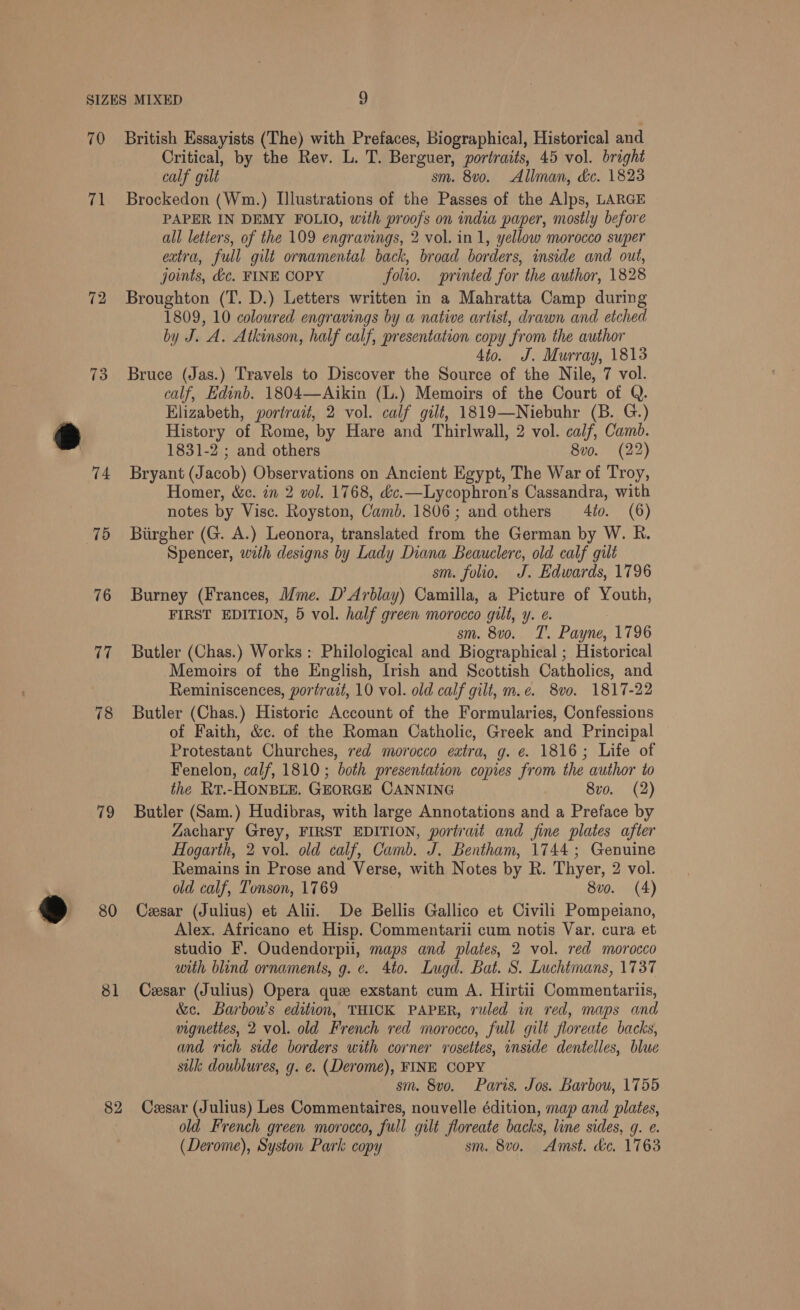 70 71 73 75 76 77 78 79 @ x dl 82 British Essayists (The) with Prefaces, Biographical, Historical and Critical, by the Rev. L. T. Berguer, portraits, 45 vol. bright calf gilt sm. 8vo. Allman, &amp;c. 1823 Brockedon (Wm.) Illustrations of the Passes of the Alps, LARGE PAPER IN DEMY FOLIO, with proofs on india paper, mostly before all letters, of the 109 engravings, 2 vol. in 1, yellow morocco super extra, full gilt ornamental back, broad borders, inside and out, joints, &amp;c. FINE COPY folio. sprinted for the author, 1828 Broughton (T. D.) Letters written in a Mahratta Camp during 1809, 10 coloured engravings by a native artist, drawn and etched by J. A. Atkinson, half calf, presentation copy from the author | 4to. J. Murray, 1813 Bruce (Jas.) Travels to Discover the Source of the Nile, 7 vol. calf, Edinb. 1804—Aikin (L.) Memoirs of the Court of Q. Elizabeth, portrait, 2 vol. calf gilt, 1819—Niebuhr (B. G.) History of Rome, by Hare and Thirlwall, 2 vol. calf, Camb. 1831-2 ; and others 8vo. (22) Bryant (Jacob) Observations on Ancient Egypt, The War of Troy, Homer, &amp;c. in 2 vol. 1768, &amp;c.—Lycophron’s Cassandra, with notes by Visc. Royston, Camb. 1806; and others 4io. (6) Biirgher (G. A.) Leonora, translated from the German by W. R. Spencer, with designs by Lady Diana Beauclerc, old calf gilt sm. folio. J. Edwards, 1796 Burney (Frances, Mme. D’ Arblay) Camilla, a Picture of Youth, FIRST EDITION, 5 vol. half green morocco gilt, y. e. sm. 8vo. T. Payne, 1796 Butler (Chas.) Works : Philological and Biographical ; Historical Memoirs of the English, Irish and Scottish Catholics, and Reminiscences, portrait, 10 vol. old calf gilt, m.e. 8vo. 1817-22 Butler (Chas.) Historic Account of the Formularies, Confessions of Faith, &amp;c. of the Roman Catholic, Greek and Principal Protestant Churches, red morocco eatra, g. ¢ 1816; Life of Fenelon, calf, 1810; both presentation copies from the author to the Rrt.-HONBLE. GEORGE CANNING 8vo. (2) Butler (Sam.) Hudibras, with large Annotations and a Preface by Zachary Grey, FIRST EDITION, portrait and fine plates after Hogarth, 2 vol. old calf, Camb. J. Bentham, 1744; Genuine Remains in Prose and Verse, with Notes by R. Thyer, 2 vol. old calf, Tonson, 1769 8vo. (4) Cesar (Julius) et Alii. De Bellis Gallico et Civili Pompeiano, Alex. Africano et Hisp. Commentarii cum notis Var, cura et studio F. Oudendorpii, maps and plates, 2 vol. red morocco with blind ornaments, g. ¢. 4to. Lugd. Bat. S. Luchtmans, 1737 Cesar (Julius) Opera que exstant cum A. Hirtii Commentariis, &amp;c. Barbow’s edition, THICK PAPER, ruled in red, maps and vignettes, 2 vol. old French red morocco, full gilt floreate backs, and rich side borders with corner rosettes, inside dentelles, blue silk doublures, g. e. (Derome), FINE COPY sm. 8vo. Paris. Jos. Barbou, 1755 Cesar (Julius) Les Commentaires, nouvelle édition, map and plates, old French green morocco, full gilt floreate backs, line sides, g. e. (Derome), Syston Park copy sm. 8vo. Amst. &amp;e, 1763