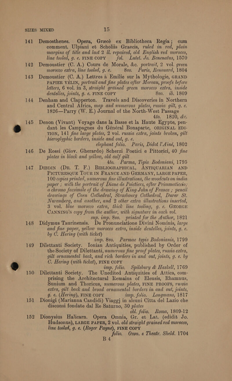 14] 142 143 144 145 146 147 148 149 150 151 152 Demosthenes. Opera, Grecé ex Bibliotheca Regia; cum comment. Ulpiani et Scholiis Graecis, ruled in red, plain margins of title and last 2 Il. repaired, old English red morocco, line tooled, g. e. FINE COPY fol. Lutet. Jo. Benenatus, 1570 Demoustier (C. A.) Cours de Morale, &amp;c. portrait, 2 vol. green morocco extra, line tooled, g. e. 8v0o. Paris, Renouard, 1804 Demoustier (C. A.) Lettres a Emilie sur la Mythologie, GRAND PAPIER VELIN, portrait and fine plates after Moreau, proofs before letters, 6 vol. in 3, straight grained green morocco extra, inside dentelles, joints, g. e€. FINE COPY 8vo. 1b. 1809 Denham and Clapperton. ‘Travels and Discoveries in Northern and Central Africa, map and numerous plates, russia gilt, q. e. 1826—Parry (W. E.) Journal of the North-West Passage 4to. 1820, dc. Denon (Vivant) Voyage dans la Basse et la Haute Egypte, pen- dant les Campagnes du Général Bonaparte, ORIGINAL EDI- TION, 141 fine large plates, 2 vol. russia extra, joints broken, gilt hieroglyphic borders, inside and out, g. e. elephant folio. Paris, Didot ! Ainé, 1802 De Rossi (Giov. Gherardo) Scherzi Poetici e Pittorici, 40 fine plates in black and yellow, old calf gilt 4to. Parma, Tipis Bodoniani, 1795 Dippin (Dr. T. F.) BIBLIOGRAPHICAL, ANTIQUARIAN AND PICTURESQUE TOUR IN FRANCE AND GERMANY, LARGE PAPER, 100 copies printed, numerous fine illustrations, the woodcuts on india paper ; with the portrait of Diane de Poictiers, after Prummaticcto,; a chromo facsimile of the drawing of King John of France ; pencil drawings of Caen Cathedral, Strasbourg Cathedral, Durer St. Nuremberg, and another, and 2 other extra illustrations inserted, 3 vol. blue morocco extra, thick line tooling, g. e. GEORGE CANNING’S copy from the author, with signature in each vol. sup. imp. 8v0. printed for the Author, 1821 Didymus Taurinensis. De Pronunciatione Divini Nominis, large and fine paper, yellow morocco extra, inside dentelles, joints, q. e. by C. Hering (with ticket) emp. 8vo. Parmae typis Bodonianis, 1799 Dilettanti Society. Ionian Antiquities, published by Order of the Society of Dilettanti, nwmerous fine proof plates, russia extra, gilt ornamental back, and rich borders in and out, joints, g. e. by C. Hering (with ticket), FINE COPY imp. folio. Spilsbury &amp; Haskell, 1769 Dilettanti Society. The Unedited Antiquities of Attica, com- prising the Architectural Remains of Eleusis, Rhamnus, Sunium and Thoricus, numerous plates, FINE PROOFS, russia extra, gilt back and broad ornamental borders in and out, joints, g. e. (Hering), FINE COPY imp. folio. Longmans, 1817 Dionigi (Marianna Candidi) Viaggj in alcuni Citta del Lazio che disconsi fondate dal Re Saturno, 30 plates obl. folio. Loma, 1809-12 Dionysius Halicarn. Opera Omnia, Gr. et Lat. (edidit Jo. Hudsonus), LARGE PAPER, 2 vol. old straight grained red morocco, line tooled, g. e. (Roger Payne), FINE COPY folio. Oxon. e Theatr. Sheld. 1704 B4