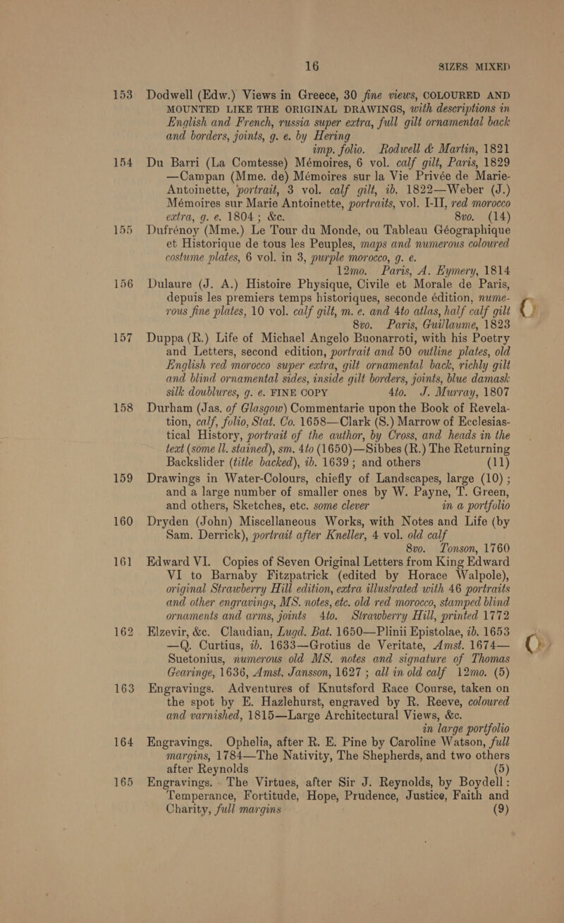 153 154 155 157 158 159 160 161 163 164 16 SIZES MIXED Dodwell (Edw.) Views in Greece, 30 fine views, COLOURED AND MOUNTED LIKE THE ORIGINAL DRAWINGS, with descriptions in English and French, russia super extra, full gilt ornamental back and borders, joints, g. e. by Hering imp. folio. Rodwell &amp; Martin, 1821 Du Barri (La Comtesse) Mémoires, 6 vol. calf gilt, Paris, 1829 —Campan (Mme. de) Mémoires sur la Vie Privée de Marie- Antoinette, ‘portrait, 3 vol. calf gilt, ib. 1822—Weber (J.) Mémoires sur Marie Antoinette, portraits, vol. I-II, red morocco extra, g. e. 1804; &amp;e. 8vo. (14) Dufrénoy (Mme.) Le Tour du Monde, ou Tableau Géographique et Historique de tous les Peuples, maps and numerous coloured costume plates, 6 vol. in 3, purple morocco, g. e. 12mo. Paris, A. Kymery, 1814 Dulaure (J. A.) Histoire Physique, Civile et Morale de Paris, depuis les premiers temps historiques, seconde édition, nume- vous fine plates, 10 vol. calf gilt, m. e. and Ato atlas, half calf gilt 8v0. Paris, Guillaume, 1823 Duppa (R.) Life of Michael Angelo Buonarroti, with his Poetry and Letters, second edition, portrait and 50 outline plates, old English red morocco super extra, gilt ornamental back, richly gilt and blind ornamental sides, inside gilt borders, joints, blue damask silk doublures, g. ¢. FINE COPY 4to. J. Murray, 1807 Durham (Jas. of Glasgow) Commentarie upon the Book of Revela- tion, calf, fuleo, Stat. Co. 1658—Clark (S.) Marrow of Ecclesias- tical History, portrait of the author, by Cross, and heads in the teat (some ll. stained), sm. 4to (1650)—Sibbes (R.) The Returning Backslider (title backed), 1b. 1639 ; and others (11) Drawings in Water-Colours, chiefly of Landscapes, large (10) ; and a large number of smaller ones by W. Payne, T. Green, and others, Sketches, etc. some clever in a portfolio Dryden (John) Miscellaneous Works, with Notes and Life (by Sam. Derrick), portrait after Kneller, 4 vol. old calf 8vo. Tonson, 1760 Edward VI. Copies of Seven Original Letters from King Edward VI to Barnaby Fitzpatrick (edited by Horace Walpole), original Strawberry Hill edition, extra illustrated with 46 portraits and other engravings, MS. notes, etc. old red morocco, stamped blind ornaments and arms, joints 4to. Strawberry Hill, printed 1772 Elzevir, &amp;c. Claudian, Lugd. Bat. 1650—Plinii Epistolae, 2b. 1653 —QQ. Curtius, ib. 1633—Grotius de Veritate, Amst. 1674— Suetonius, numerous old MS. notes and signature of Thomas Gearinge, 1636, Amst. Jansson, 1627 ; all in old calf 12mo. (5) Engravings. Adventures of Knutsford Race Course, taken on the spot by E. Hazlehurst, engraved by R. Reeve, colowred and varnished, 1815—Large Architectural Views, &amp;c. in large portfolio Engravings. Ophelia, after R. E. Pine by Caroline Watson, full margins, 1784—The Nativity, The Shepherds, and two others after Reynolds (5) Engravings. . The Virtues, after Sir J. Reynolds, by Boydell: Temperance, Fortitude, Hope, Prudence, Justice, Faith and