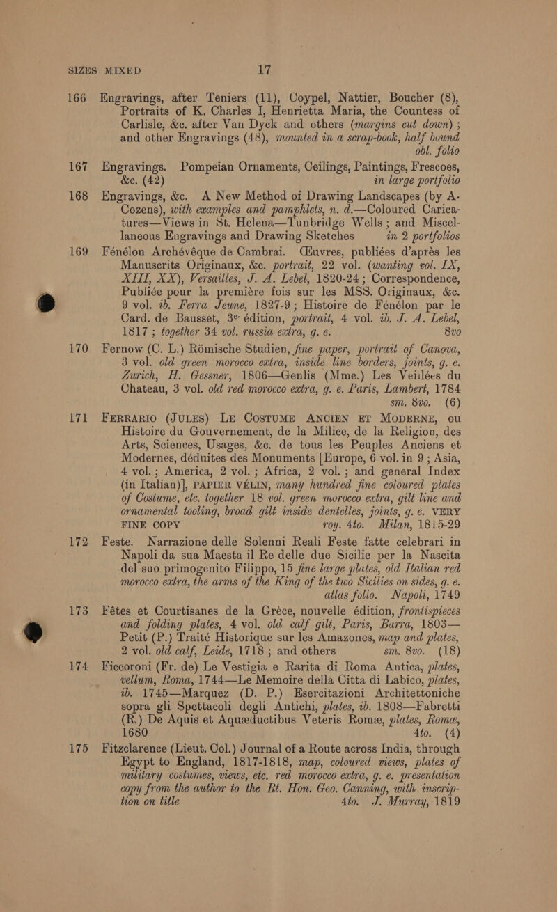 167 168 169 170 hyp 173 174 175 Portraits of K. Charles I, Henrietta Maria, the Countess of Carlisle, &amp;c. after Van Dyck and others (margins cut down) ; and other Engravings (48), mounted in a scrap-book, half bound obl. folio Engravings. Pompeian Ornaments, Ceilings, Paintings, Frescoes, &amp;c. (42) in large portfolio Engravings, &amp;c. A New Method of Drawing Landscapes (by A. Cozens), with examples and pamphlets, n. d.—Coloured Carica- tures—Views in St. Helena—Tunbridge Wells ; and Miscel- laneous Engravings and Drawing Sketches im 2 portfolros Fénélon Archévéque de Cambrai. (éuvres, publiées d’aprés les Manuscrits Originaux, &amp;e. portrait, 22 vol. (wanting vol. LX, ALITI, XX), Versailles, J. A. Lebel, 1820-24 ; Correspondence, Publiée pour la premiére fois sur les MSS. Originaux, &amp;c. 9 vol. 1b. Ferra Jeune, 1827-9; Histoire de Fénélon par le Card. de Bausset, 3° édition, portrait, 4 vol. 1b. J. A. Lebel, 1817 ; together 34 vol. russia extra, g. €. 8vo Fernow (C. L.) Rémische Studien, fine paper, portrait of Canova, 3 vol. old green morocco extra, inside line borders, joints, g. e. Zurich, H. Gessner, 1806—Genlis (Mme.) Les Veiilées du Chateau, 3 vol. old red morocco extra, g. e. Paris, Lambert, 1784 sm. 8v0. (6) FERRARIO (JULES) Le CosTtuME ANCIEN ET MODERNE, ou Histoire du Gouvernement, de la Milice, de la Religion, des Arts, Sciences, Usages, &amp;c. de tous les Peuples Anciens et Modernes, déduites des Monuments [ Europe, 6 vol. in 9 ; Asia, 4 vol. ; ; America, 2 vol. ; Africa, 2 vol.; and general Index (in Italian)}, PAPIER VELIN, many hundred fine coloured plates of Costume, etc. together 18 vol. green morocco extra, gilt line and ornamental tooling, broad gilt inside dentelles, joints, g. e. VERY FINE COPY roy. 4to. Milan, 1815-29 Feste. Narrazione delle Solenni Reali Feste fatte celebrari in Napoli da sua Maesta il Re delle due Sicilie per la Nascita del suo primogenito Filippo, 15 fine large plates, old Italian red morocco extra, the arms of the King of the two Sicilies on sides, 9. e. atlus folio. Napoli, 1749 Fétes et Courtisanes de la Grece, nouvelle édition, frontispieces and folding plates, 4 vol. old calf gilt, Paris, Barra, 1803— Petit (P.) Traité Historique sur les Amazones, map and plates, 2 vol. old calf, Lede, 1718 ; and others sm. 8vo. (18) Ficcoroni (Fr. de) Le Vestigia e Rarita di Roma Antica, plates, vellum, Roma, 1744—Le Memoire della Citta di Labico, plates, ab. 1745—Marquez (D. P.) Esercitazioni Architettoniche sopra gli Spettacoli degli Antichi, plates, 2b. 1808—Fabretti (R.) De Aquis et Aqueeductibus Veteris Rome, plates, Rome, 1680 4to. (4) Fitzclarence (Lieut. Col.) Journal of a Route across India, through Egypt to England, 1817-1818, map, colowred views, plates of military costumes, views, etc. red morocco extra, g. e. presentation copy from the author to the Rt. Hon. Geo. Canning, with inscrip- tion on title 4to. J. Murray, 1819