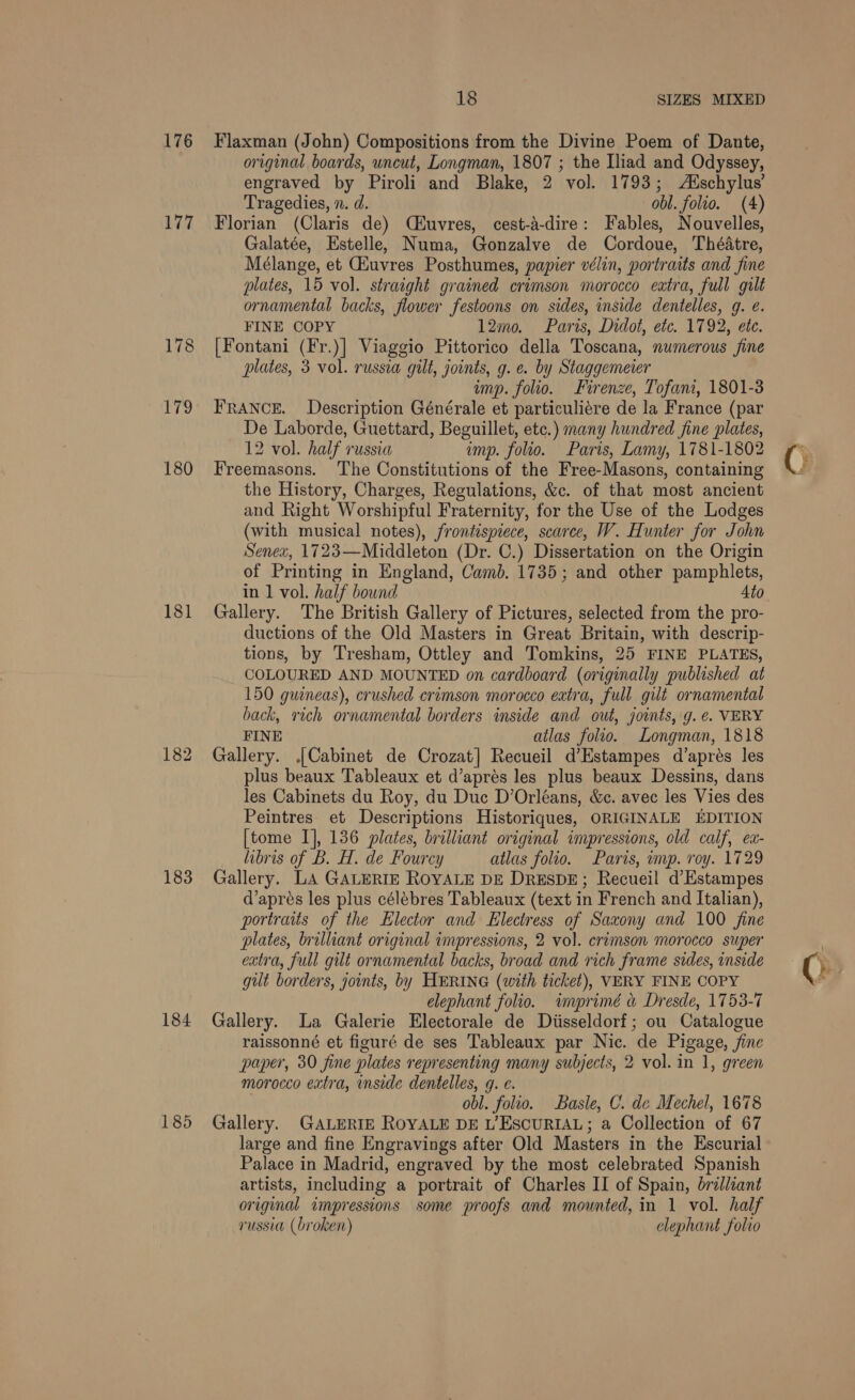 176 177 180 181 183 184 185 18 SIZES MIXED Flaxman (John) Compositions from the Divine Poem of Dante, original boards, uncut, Longman, 1807 ; the Iliad and Odyssey, engraved by Piroli and Blake, 2 vol. 1793; Auschylus’ Tragedies, n. d. obl. folio. (4) Florian (Claris de) (iuvres, cest-a-dire: Fables, Nouvelles, Galatée, Estelle, Numa, Gonzalve de Cordoue, Théatre, Mélange, et Gauvres Posthumes, papier vélin, portraits and fine plates, 15 vol. straight grained crimson morocco eatra, full gilt ornamental backs, flower festoons on sides, inside dentelles, 9. @. FINE COPY 12mo. Paris, Didot, etc. 1792, ete. [Fontani (Fr.)] Viaggio Pittorico della Toscana, numerous fine plates, 3 vol. russia gilt, joints, g. e. by Staggemeier ump. folio. Firenze, Tofani, 1801-3 FRANCE. Description Générale et particuliére de la France (par De Laborde, Guettard, Beguillet, etc.) many hundred fine plates, 12 vol. half russia imp. folio. Paris, Lamy, 1781-1802 Freemasons. The Constitutions of the Free-Masons, containing the History, Charges, Regulations, &amp;c. of that most ancient and Right Worshipful Fraternity, for the Use of the Lodges (with musical notes), frontispiece, scarce, W. Hunter for John Senex, 1723—Middleton (Dr. C.) Dissertation on the Origin of Printing in England, Camb. 1735; and other pamphlets, in 1 vol. half bound Ato Gallery. The British Gallery of Pictures, selected from the pro- ductions of the Old Masters in Great Britain, with descrip- tions, by Tresham, Ottley and Tomkins, 25 FINE PLATES, COLOURED AND MOUNTED on cardboard (originally published at 150 guineas), crushed crimson morocco extra, full gilt ornamental back, rich ornamental borders inside and out, joints, g. ¢. VERY FINE atlas folio. Longman, 1818 Gallery. [Cabinet de Crozat] Recueil d’Estampes d’apres les plus beaux Tableaux et d’aprés les plus beaux Dessins, dans les Cabinets du Roy, du Duc D’Orléans, &amp;c. avec les Vies des Peintres et Descriptions Historiques, ORIGINALE EDITION [tome I], 136 plates, brilliant original impressions, old calf, ex- libris of B. H. de Fourcy atlas folio. Paris, imp. roy. 1729 Gallery. LA GALERIE ROYALE DE DRESDE; Recueil d’Estampes d’apres les plus célébres Tableaux (text in French and Italian), portraits of the Elector and Electress of Saxony and 100 fine plates, brilliant original impressions, 2 vol. crimson morocco super extra, full gilt ornamental backs, broad and rich frame sides, inside gut borders, joints, by HERING (with ticket), VERY FINE COPY elephant folio. inprimé &amp; Dresde, 1753-7 Gallery. La Galerie Electorale de Diisseldorf; ou Catalogue raissonné et figuré de ses Tableaux par Nic. de Pigage, jine paper, 30 fine plates representing many subjects, 2 vol. in 1, green morocco extra, inside dentelles, g. ¢. . obl. folio. Basle, C. de Mechel, 1678 Gallery. GALERIE ROYALE DE L’ESCURIAL; a Collection of 67 large and fine Engravings after Old Masters in the Escurial Palace in Madrid, engraved by the most celebrated Spanish artists, including a portrait of Charles II of Spain, brilliant original impressions some proofs and mounted, in 1 vol. half russia (broken) elephant folio