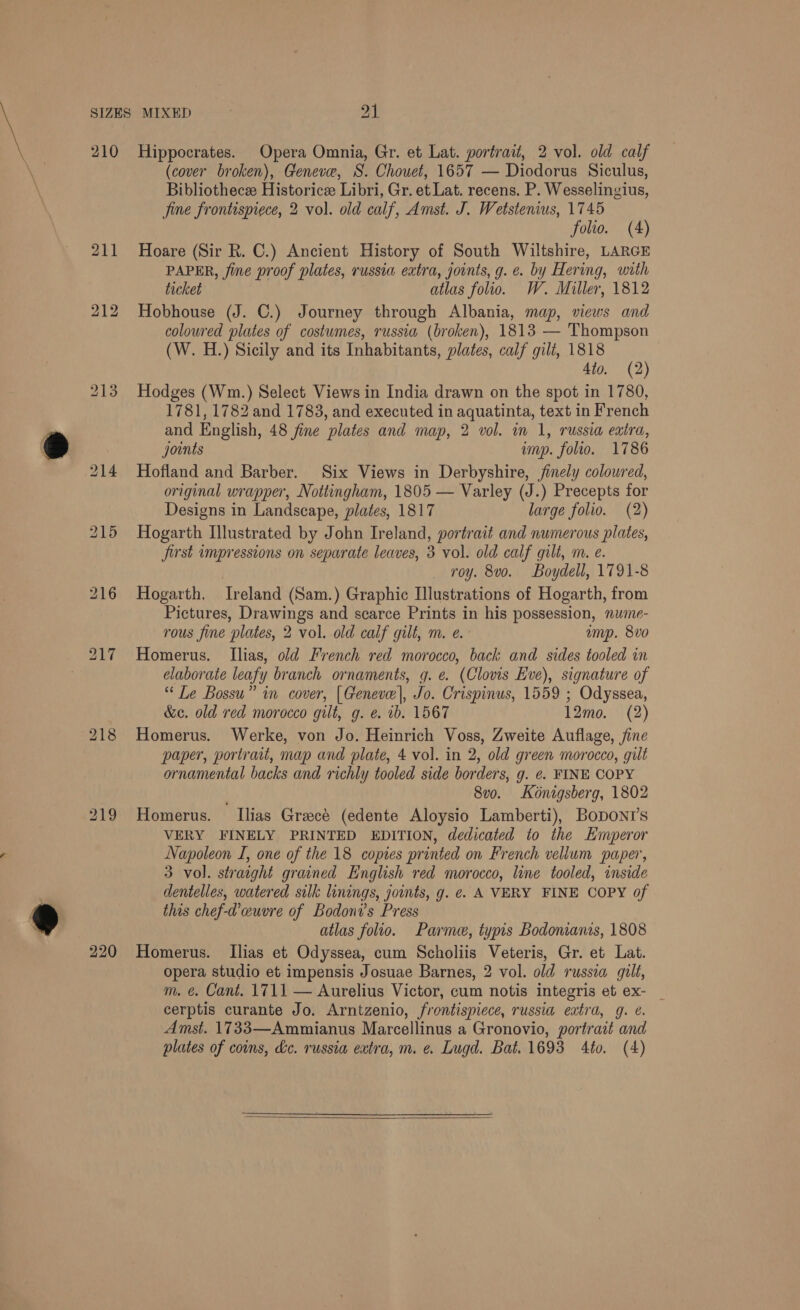 210 220 Hippocrates. Opera Omnia, Gr. et Lat. portrait, 2 vol. old calf (cover broken), Geneve, S. Chouet, 1657 — Diodorus Siculus, Bibliothecee Historicze Libri, Gr. et Lat. recens. P. Wesselingius, Jine frontispiece, 2 vol. old calf, Amst. J. Wetstenius, 1745 folio. (A) Hoare (Sir R. C.) Ancient History of South Wiltshire, LARGE PAPER, fine proof plates, russia extra, joints, g. e. by Hering, with ticket atlas folio. W. Miller, 1812 Hobhouse (J. C.) Journey through Albania, map, views and coloured plates of costumes, russia (broken), 1813 — Thompson (W. H.) Sicily and its Inhabitants, plates, calf gilt, 1818 4to. (2) Hodges (Wm.) Select Views in India drawn on the spot in 1780, 1781, 1782 and 1783, and executed in aquatinta, text in French and English, 48 fine plates and map, 2 vol. im 1, russia extra, joints imp. folio. 1786 Hofland and Barber. Six Views in Derbyshire, finely coloured, original wrapper, Nottingham, 1805 — Varley (J.) Precepts for Designs in Landscape, plates, 1817 large folio. (2) Hogarth Illustrated by John Ireland, portrait and numerous plates, first impressions on separate leaves, 3 vol. old calf gilt, m. e. _ roy. 8vo. Boydell, 1791-8 Hogarth. Ireland (Sam.) Graphic Illustrations of Hogarth, from Pictures, Drawings and scarce Prints in his possession, nume- rous fine plates, 2 vol. old calf gilt, m. e. amp. 8vo Homerus. Ilias, old French red morocco, back and sides tooled in elaborate leafy branch ornaments, g. e. (Clovis Eve), signature of “ Le Bossu” in cover, [Geneve], Jo. Crispinus, 1559 ; Odyssea, &amp;ec. old red morocco gilt, g. e. ib. 1567 12mo. (2) Homerus. Werke, von Jo. Heinrich Voss, Zweite Auflage, fine paper, portrait, map and plate, 4 vol. in 2, old green morocco, gilt ornamental backs and richly tooled side borders, g. e. FINE COPY 8vo. Kénigsberg, 1802 Homerus. Ilias Greece (edente Aloysio Lamberti), BoDONI’s VERY FINELY PRINTED EDITION, dedicated to the Emperor Napoleon I, one of the 18 copies printed on French vellum paper, 3 vol. straight grained English red morocco, line tooled, inside dentelles, watered silk linings, joints, g. ¢. A VERY FINE COPY of this chef-d’cuvre of Bodoni’s Press atlas folio. Parme, typis Bodonianis, 1808 Homerus. Ilias et Odyssea, cum Scholiis Veteris, Gr. et Lat. opera studio et impensis Josuae Barnes, 2 vol. old russia gilt, m. é. Cant. 1711 — Aurelius Victor, cum notis integris et ex- _ cerptis curante Jo. Arntzenio, frontispiece, russia extra, g. &amp;. Amst. 1733—Ammianus Marcellinus a Gronovio, portrait and plates of coins, dc. russia extra, m. e. Lugd. Bat. 1693 Ato. (4) 