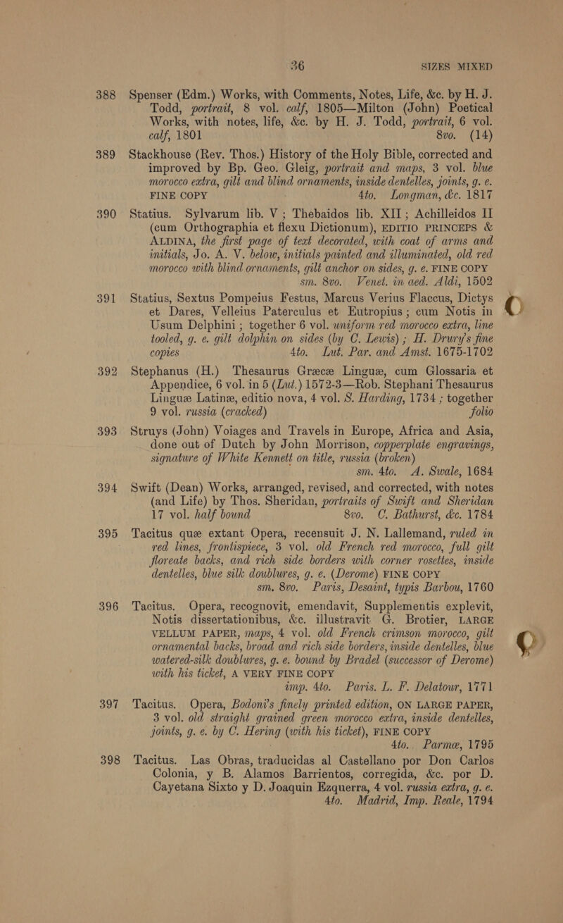 388 389 390 391 392 393 394 395 396 So 398 36 SIZES MIXED Spenser (Edm.) Works, with Comments, Notes, Life, &amp;c. by H. J. Todd, portrait, 8 vol. calf, 1805—Milton (John) Poetical Works, with notes, life, &amp;c. by H. J. Todd, portrait, 6 vol. calf, 1801 8vo. (14) Stackhouse (Rev. Thos.) History of the Holy Bible, corrected and improved by Bp. Geo. Gleig, portrait and maps, 3 vol. blue morocco extra, gilt and blind or naments, inside dentelles, joints, g. é. FINE COPY Ato, Longman, dc. 1817 Statius. Sylvarum lib. V; Thebaidos lib. XII ; Achilleidos IT (cum Orthographia et flexu Dictionum), EDITIO PRINCEPS &amp; ALDINA, the first page of teat decorated, with coat of arms and initials, Jo. A. V. below, initials painted and illuminated, old red morocco with blind ornaments, gilt anchor on sides, g. e¢. FINE COPY sm. 8vo. Venet. in aed. Aldi, 1502 Statius, Sextus Pompeius Festus, Marcus Verius Flaccus, Dictys et Dares, Velleius Paterculus et Eutropius ; cum Notis in Usum Delphini ; together 6 vol. wniform red morocco extra, line tooled, g. @ gilt dolphin on sides (by C. Lewis) ; H. Drury’s fine coptes 4to. Lut, Par. and Amst. 1675-1702 Stephanus (H.) Thesaurus Greece Lingue, cum Glossaria et Appendice, 6 vol. in 5 (Lut.) 1572-3—Rob. Stephani Thesaurus Lingue Latine, editio nova, 4 vol. S. Harding, 1734 ; together 9 vol. russia (cracked) folio Struys (John) Voiages and Travels in Europe, Africa and Asia, done out of Dutch by John Morrison, copperplate engravings, signature of White Kennett on title, russia (broken) sm. 4to. A. Swale, 1684 Swift (Dean) Works, arranged, revised, and corrected, with notes (and Life) by Thos. Sheridan, portraits of Swift and Sheridan 17 vol. half bound 8vo. C. Bathurst, d&amp;c. 1784 Tacitus que extant Opera, recensuit J. N. Lallemand, ruled in red lines, frontispiece, 3 vol. old French red morocco, full gilt floreate backs, and rich side borders with corner rosettes, inside dentelles, blue silk doublures, g. e. (Derome) FINE COPY sm. 8vo. Paris, Desaint, typis Barbou, 1760 Tacitus. Opera, recognovit, emendavit, Supplementis explevit, Notis dissertationibus, &amp;c. illustravit G. Brotier, LARGE VELLUM PAPER, maps, 4 vol. old French crimson morocco, gilt ornamental backs, broad and rich side borders, inside dentelles, blue watered-silk doublures, g. e. bound by Bradel (successor of Derome) with his ticket, A VERY FINE COPY imp. 4to. Paris. L. F. Delatowr, 1771 Tacitus. Opera, Bodoni’s finely printed edition, ON LARGE PAPER, 3 vol. old straight grained green morocco extra, inside dentelles, jomts, g. e. by C. Gide (with his ticket), FINE COPY 4to.. Parme, 1795 Tacitus. Las Obras, traducidas al Castellano por Don Carlos Colonia, y B. Alamos Barrientos, corregida, &amp;c. por D. Cayetana Sixto y D. Joaquin Ezquerra, 4 vol. russia extra, g. ¢. 4to. Madrid, Imp. Reale, 1794