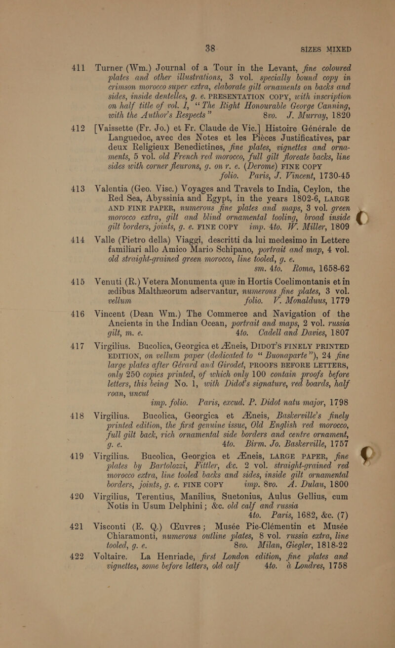411 412 413 414 415 416 417 418 419 422 38 SIZES MIXED Turner (Wm.) Journal of a Tour in the Levant, fine coloured plates and other illustrations, 3 vol. specially bound copy in crimson morocco super extra, elaborate gilt ornaments on backs and sides, inside dentelles, g. €. PRESENTATION COPY, with inscription on half title of vol. I, “The Right Honourable George Canning, with the Author's Respects” 8vo. J. Murray, 1820 [Vaissette (Fr. Jo.) et Fr. Claude de Vic.] Histoire Générale de Languedoc, avec des Notes et les Pieces Justificatives, par deux Religieux Benedictines, fine plates, vignettes and orna- ments, 5 vol. old French red morocco, full gilt floreate backs, line sides with corner fleurons, g. on r. e. (Derome) FINE COPY folio. Paris, J. Vincent, 1730-45 Valentia (Geo. Visc.) Voyages and Travels to India, Ceylon, the Red Sea, Abyssinia and Egypt, in the years 1802-6, LARGE AND FINE PAPER, numerous fine plates and maps, 3 vol. green morocco extra, gilt and blind ornamental tooling, broad inside gilt borders, joints, g. @. FINE COPY imp. 4to. W. Miller, 1809 Valle (Pietro della) Viaggi, descritti da lui medesimo in Lettere familiari allo Amico Mario Schipano, portrait and map, 4 vol. old straight-grained green morocco, line tooled, g. @. sm. 4to. Roma, 1658-62 Venuti (R.) Vetera Monumenta que in Hortis Coelimontanis et in eedibus Maltheorum adservantur, numerous fine plates, 3 vol. vellum folio. V. Monalduus, 1779 Vincent (Dean Wm.) The Commerce and Navigation of the Ancients in the Indian Ocean, portrait and maps, 2 vol. russia gilt, m. @. 4to. Cadell and Davies, 1807 Virgilius. Bucolica, Georgica et Aineis, DIDOT’S FINELY PRINTED EDITION, on vellum paper (dedicated to “ Buonaparte”), 24 fine large plates after Gérard and Giurodet, PROOFS BEFORE LETTERS, only 250 copies printed, of which only 100 contain proofs before roan, uncut imp. folio. Paris, excud. P. Didot natu major, 1798 Virgilius. Bucolica, Georgica et Aineis, Baskerville’s finely printed edition, the first genuine issue, Old English red morocco, full gilt back, rich ornamental side borders and centre ornament, (Que. 4to. Birm. Jo. Baskerville, 1757 Virgilius. Bucolica, Georgica et Aineis, LARGE PAPER, fine plates by Bartolozzi, Fittler, dc. 2 vol. straight-grained red morocco extra, line tooled backs and sides, inside gilt ornamental borders, joints, g. ¢. FINE COPY ump. 8vo. A. Dulau, 1800 Notis in Usum Delphini; &amp;c. old calf and russia 4to. Paris, 1682, &amp;c. (7) Visconti (E. Q.) CEuvres; Musée Pie-Clémentin et Musée Chiaramonti, numerous outline plates, 8 vol. russia extra, line tooled, g. e. 8v0o. Milan, Giegler, 1818-22 Voltaire. La Henriade, first London edition, fine plates and