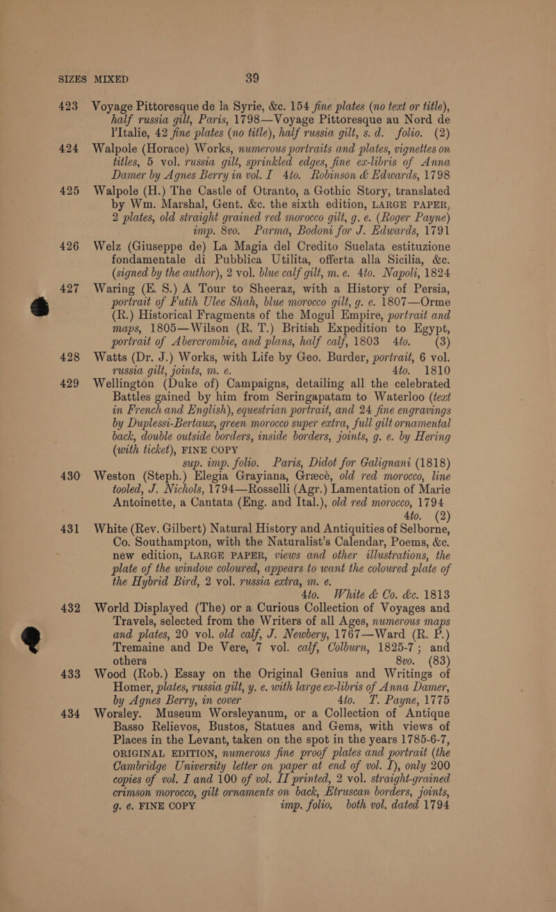 423 424 425 426 427 428 429 430 431 432 433 434 Voyage Pittoresque de la Syrie, &amp;c. 154 fine plates (no text or title), half russia gilt, Paris, 1798—Voyage Pittoresque au Nord de VItalie, 42 fine plates (no title), half russia gilt, s.d. folio. (2) Walpole (Horace) Works, numerous portraits and plates, vignettes on titles, 5 vol. russia gilt, sprinkled edges, fine ex-libris of Anna Damer by Agnes Berry in vol. I 410. Robinson &amp; Edwards, 1798 Walpole (H.) The Castle of Otranto, a Gothic Story, translated by Wm. Marshal, Gent. &amp;c. the sixth edition, LARGE PAPER, 2 plates, old straight grained red morocco gilt, g. e. (Roger Payne) amp. 8vo. Parma, Bodom for J. Edwards, 1791 Welz (Giuseppe de) La Magia del Credito Suelata estituzione fondamentale di Pubblica Utilita, offerta alla Sicilia, &amp;e. (signed by the author), 2 vol. blue calf gilt, m.e. 4t0. Napoli, 1824 Waring (KE. 8.) A Tour to Sheeraz, with a History of Persia, portrait of Futih Ulee Shah, blue morocco gilt, g. e. 1807—Orme (R.) Historical Fragments of the Mogul Empire, portrait and maps, 1805—Wilson (R. T.) British Expedition to Egypt, portrait of Abercrombie, and plans, half calf, 1803 4io. (3) Watts (Dr. J.) Works, with Life by Geo. Burder, portrait, 6 vol. russia gilt, joints, mM. @. 4to. 1810 Wellington (Duke of) Campaigns, detailing all the celebrated Battles gained by him from Seringapatam to Waterloo (teat in French and English), equestrian portrait, and 24 fine engravings by Duplessi-Bertaux, green morocco super extra, full gilt ornamental back, double outside borders, inside borders, joints, g. e. by Hering (with ticket), FINE COPY sup. imp. folio. Paris, Didot for Galignani (1818) Weston (Steph.) Elegia Grayiana, Greece, old red morocco, line tooled, J. Nichols, 1794—Rosselli (Agr.) Lamentation of Marie Antoinette, a Cantata (Eng. and Ital.), old red morocco, 1794 4io. (2 White (Rev. Gilbert) Natural History and Antiquities of Solborse Co. Southampton, with the Naturalist’s Calendar, Poems, &amp;c. new edition, LARGE PAPER, views and other illustrations, the plate of the window coloured, appears to want the coloured plate of the Hybrid Bird, 2 vol. russia extra, m. e. 4to. White &amp; Co. de. 1813 World Displayed (The) or a Curious Collection of Voyages and Travels, selected from the Writers of all Ages, numerous maps and plates, 20 vol. old calf, J. Newbery, 1767—Ward (R. P.) Tremaine and De Vere, 7 vol. calf, Colburn, 1825-7; and others 8v0. (83) Wood (Rob.) Essay on the Original Genius and Writings of Homer, plates, russia gilt, y. e. with large ex-libris of Anna Damer, by Agnes Berry, in cover 4to. T. Payne, 1775 Worsley. Museum Worsleyanum, or a Collection of Antique Basso Relievos, Bustos, Statues and Gems, with views of Places in the Levant, taken on the spot in the years 1785-6-7, ORIGINAL EDITION, numerous fine proof plates and portrait (the Cambridge University letter on paper at end of vol. L), only 200 copies of vol. I and 100 of vol. IT printed, 2 vol. straight-grained crimson morocco, gilt ornaments on back, Etruscan borders, joints, g. @. FINE COPY imp. folio, both vol. dated 1794