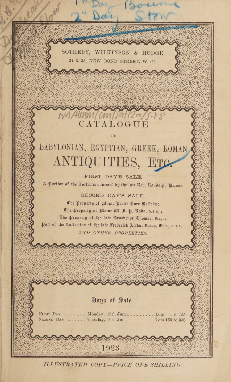      ee wee ia We!) v | } f Pah &amp; 2 sd ees Da   SVS VST SM DIS ASA SLIL SY. AG a ae op  NINN UNIAN IA AYIALTIAS (e4s VATS ATE ee N“ WS4         SOTHEBY, WILKINSON &amp; HODGE 34 &amp; 35, NEW BOND STREET, W. (1)   7. x Ni -l7 /&lt;- NCS NRE [ESS Ne, a7) RUA DR) tN   Bes Ue eh td OES 1. el EL. SEO If Se en Aes L7X\ “NAN NIN SY —sX Sy _y SOREN SEAS \ ENA ee PROD STRODE SM ~         Pi NEON oy , SAS ~. SN pC ee PS   , CRU RON i RA PER e} £ LS we | j if oe ie ‘ B RAC CA| |: : ; (AY PRN R 5 ~ eo ES ‘ult A i NCO PNY e YANN 4 ea) Soto t Be SrA / by) TARAS UG REARS ; - ANY, ‘7 7- NOTA SSI al : XZ y, Peo NG WT Neel i S| XR OF RSA Nees | Seo Nw NX S74 prs s/f Nt YNDSANI S   ae i\ 7. 2% BABYLONIAN, EGYPTIAN, GREEK, ROMAN, = ANTIQUITIES, FE SI FIRST DAY’S SALE. A Portion of the Collection formed by the late Reb. Randolph Berens. w a  ee : SECOND DAY’S SALE. | Che Property of Major Leslie Bore Belisha: OGhe Property of Major WH. FJ. 9. Rodd, d.s.0. ; Che Property of the late Groshenor Thomas, Gsq, ; Part of the Collection of the late Frederick Arthur Grisp, Gsg., F.s.a. Cavey é; AND OTHER PROPERTIES.   / sh ATEN CAS 7 7, Meee LG iy VIA ath ~ € ~~ [a N = 7 NA ss 1% Oy; EX x La \ é  eS \ 7 4 ~, / 4 \ Sy eats SS SNE OS one es Nake) \ SS ILAPAS SS FEAT A | 4c 4 4&gt; \ NS ew SSE hy oe 7 y sl eedycl eal Fa ~vV ANT ASN WG \ SNe og 7 SNe t AS VASES Se / et  ON Bays of Sale. EFS Vea \ ZONTIADS x MISSA SAIN SAS ae ¢ &lt;2 &gt; tee aa aS - a BX s BRASS Pinsr Day ...7....:/.3... Monday, rSth: dune! 3265231) 2.... Lota: sIeto 155 SGA SECOND Day ............ Tuesday, 19th June.................. Lots 156 to 336  uns 2 ‘ NNR SN OR ER as ee hye tae AN eee &gt; SORES BOON pe Ss rps alas AO VINZAL VINE AZ OR tINGAL VIAL AEN, ER VALASEA CCEA AAALAC ILA INEINM SEND 2 NSS NENA REIN INEA NT 7 A V4 Qo      ILLUSTRATED COPY—PRICK ONE SHILLING.  