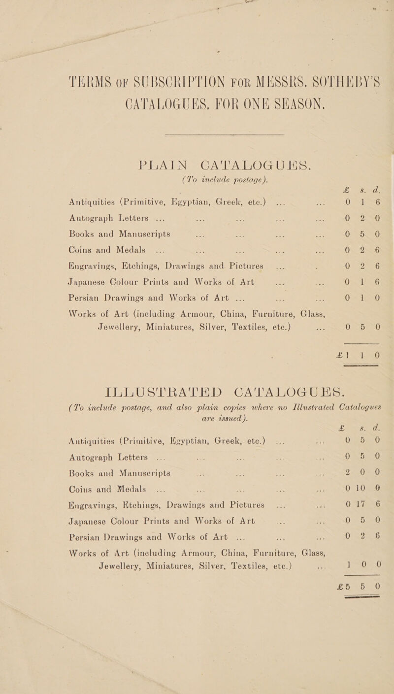 TERMS or SUBSCRIPTION FoR MESSLS. SOTHEBY'S CATALOGUES, FOR ONE SEASON,  Plea OAR AIO Gauahio. (To include postage). Lc aS and Antiquities (Primitive, Egyptian, Greek, etc.) Ss ieemnty Autograph Letters 0 2.50 Books and Manuscripts Paes eh Coins and Medals 0s 2526 Engravings, Etchings, Drawings and. Pictures Oa aan Japanese Colour Prints and Works of Art OS lsat Persian Drawings and Works of Art ... Oo aA Works of Art (including Armour, China, Furniture, Glass, Jewellery, Miniatures, Silver, Textiles, etc.) a: OS oa? ILLUSTRATHD CATALOGUES. (To include postage, and also plain copies where no Illustrated Catalogues are issued ). Li eee Antiquities (Primitive, Egyptian, Greek, ete.) Autograph Letters Books and Manuscripts Coins and Medals Engravings, Etchings, Drawings and Pictures Japanese Colour Prints and Works of Art One Row Cy Teor a a a ae Sr | oH Sos Se BS ar ICS FS Persian Drawings and Works of Art Works of Art (including Armour, China, Furniture, Glass, Jewellery, Miniatures, Silver, Textiles, etc.) ve Aig! ba