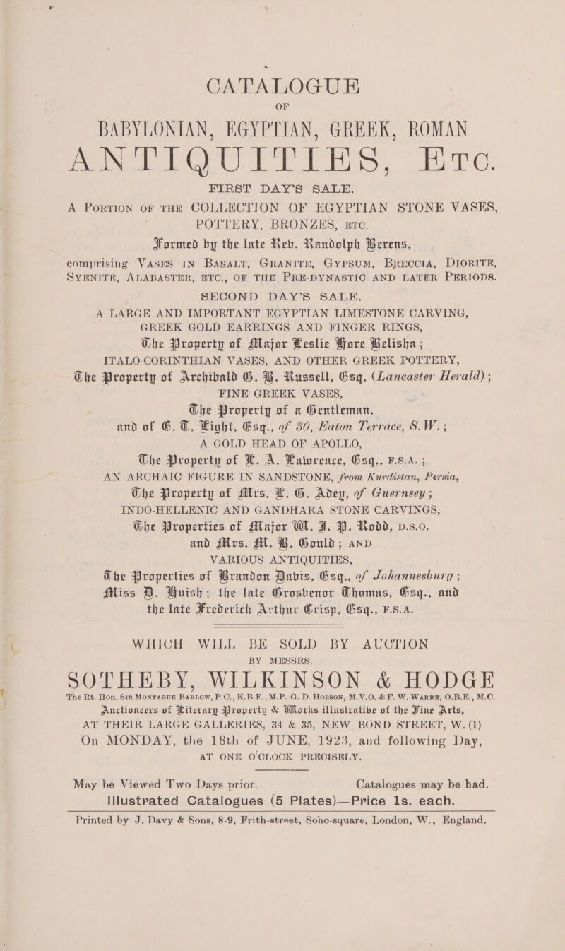 na Ee OF BABYLONIAN, EGYPTIAN, GREEK, ROMAN ANTIQUITIES, Erc. FIRST DAY’S SALAH. A PorTION OF THE COLLECTION OF EGYPTIAN STONE VASES, POTTERY, BRONZEKS, ttc. Formed by the late Reb. Randolph Berens, comprising VASES IN BASALT, GRANITE, GyPSUM, BREccIA, DIORITE, SYENITE, ALABASTER, ETC., OF THE PRE-DYNASTIC AND LATER PERIODS. SECOND DAY’S SALE. A LARGE AND IMPORTANT EGYPTIAN LIMESTONE CARVING, GREEK GOLD EARRINGS AND FINGER RINGS, Gbe Property of Major Leslie Hore Belisha ; ITALO-CORINTHIAN VASES, AND OTHER GREEK POTTERY, Che Property of Archibald G. B. Russell, Esq. (Lancaster Herald) ; FINE GREEK VASES, G@he Property of a Gentleman, and of 6. @. Light, Gsq., of 30, Katon Terrace, S.W. ; A GOLD HEAD OF APOLLO, The Property of L. A. Laturence, Gsq., v.8.A. ; AN ARCHAIC FIGURE IN SANDSTONE, from Kurdistan, Persia, Ghe Property of Mrs. L. G. Aden, of Guernsey ; INDO-HELLENIC AND GANDHARA STONE CARVINGS, Ghe Properties of Major W. J. 39. Rodd, v.s.0. and ditrs. ST. B. Gould; anv VARIOUS ANTIQUITIES, Gbhe Properties of Brandon Dabis, Esq., of Johannesburg ; Miss D. Wuish; the late Groshenor Thomas, Exg., and the late Frederich Arthur Crisp, Gagq., F.s.a.   WHICH WILL BE SOLD BY AUCTION BY MESSRS. SOTHEBY, WILKINSON &amp; HODGE The Rt. Hon. Sir MontaeuE Bartow, P.C., K.B.E., M.P. G. D. Hopson, M.V.O. &amp; F. W. WaRRE, O.B.E., M.€. Auctioneers of Literary Property &amp; Works illustratibe of the Fine Arts, AT THEIR LARGE GALLERIES, 34 &amp; 35, NEW BOND STREET, W. (1) On MONDAY, the 18th of JUNE, 1923, and following Day, AT ONE O'CLOCK PRECISELY. May be Viewed Two Days prior. Catalogues may be had. Illustrated Catalogues (5 Plates)—Price 1s. each. Printed by J. Davy &amp; Sons, 8-9, Frith-street, Soho-square, London, W., England.