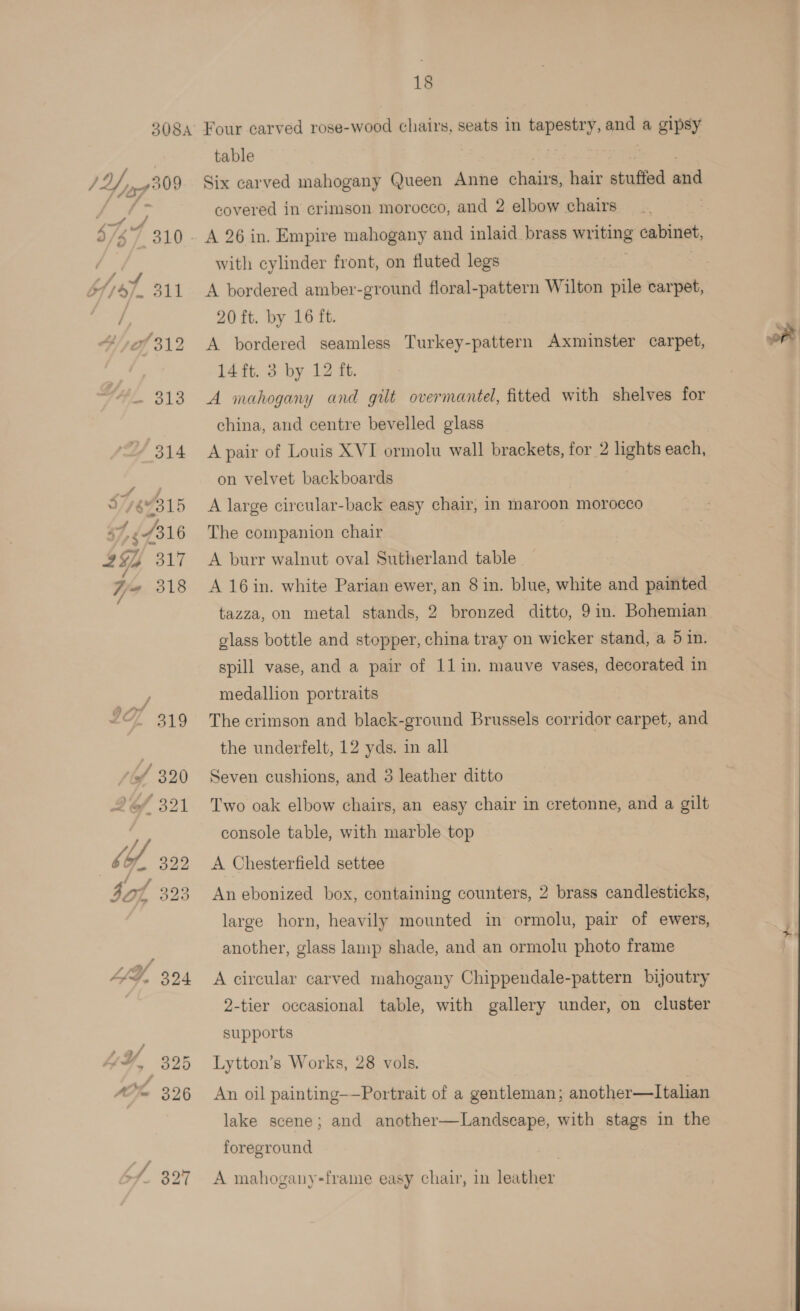table Six carved mahogany Queen Anne ae hair stuffed and covered in crimson morocco, and 2 elbow chairs with cylinder front, on fluted legs A bordered amber-ground floral-pattern Wilton pile carpet, 20 ft. by 16 ft. A bordered seamless Turkey- pater Axminster carpet, 14 ft. 3 by 12 ft. A mahogany and gilt overmantel, fitted with shelves for china, aud centre bevelled glass A pair of Louis XVI ormolu wall brackets, for 2 lights each, on velvet backboards A large circular-back easy chair, in maroon morocco The companion chair A burr walnut oval Sutherland table. A 16in. white Parian ewer, an 8 in. blue, white and painted tazza, on metal stands, 2 bronzed ditto, 9in. Bohemian glass bottle and stopper, china tray on wicker stand, a 5 in. spill vase, and a pair of 11 in. mauve vases, decorated in medallion portraits The crimson and black-ground Brussels corridor carpet, and the underfelt, 12 yds. in all Seven cushions, and 3 leather ditto Two oak elbow chairs, an easy chair in cretonne, and a gilt console table, with marble top A Chesterfield settee An ebonized box, containing counters, 2 brass candlesticks, large horn, heavily mounted in ormolu, pair of ewers, another, glass lamp shade, and an ormolu photo frame A circular carved mahogany Chippendale-pattern bijoutry 2-tier occasional table, with gallery under, on cluster supports Lytton’s Works, 28 vols. An oil painting——Portrait of a gentleman; another—lItalian lake scene; and another—Landscape, with stags in the foreground A mahogany-frame easy chair, 1n leather,