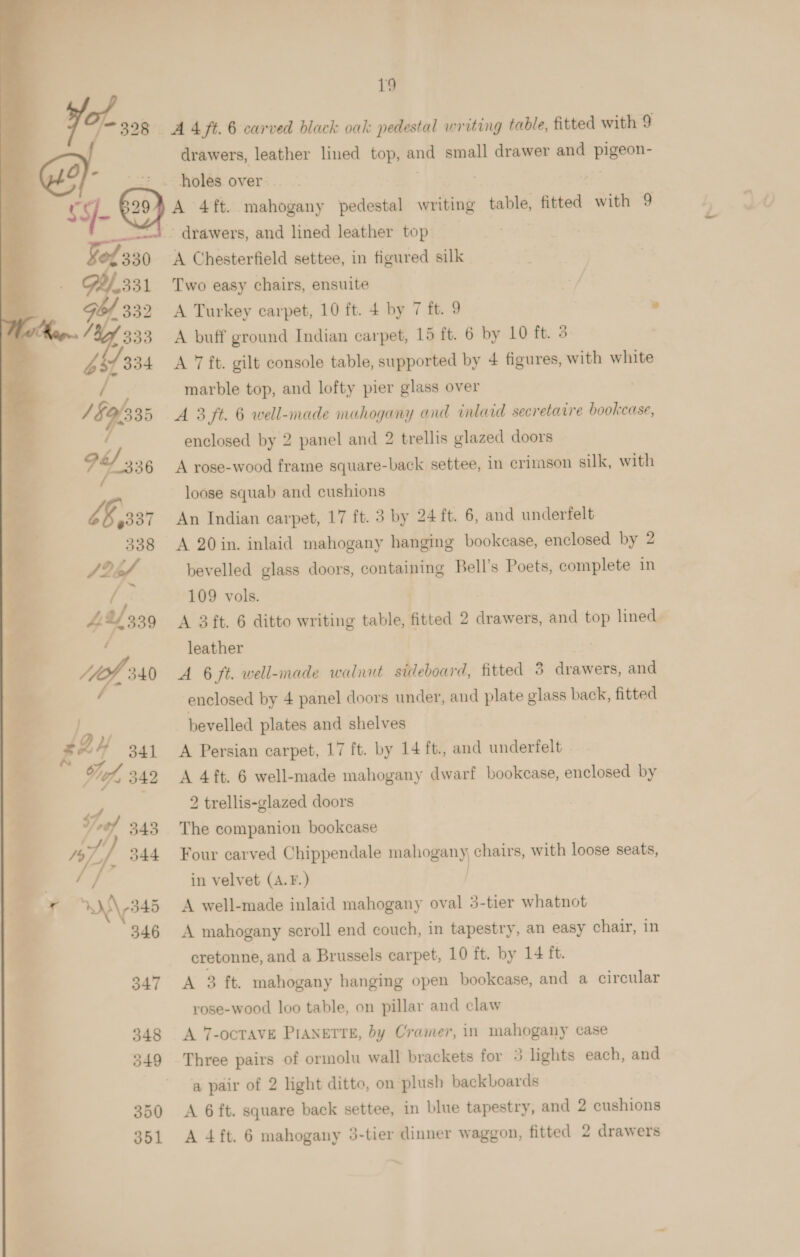 pet! a a Ses   19 ¥ -398 AAft.6 carved black oak pedestal writing table, fitted with 9 drawers, leather lined top, oni small drawer and ie ic O}- holes over. ARE pA 4 ft. 4pahogsiny pedestal writing cannes fitted with 9 __— - drawers, and lined leather top q Ms 330 A Chesterfield settee, in figured silk 331 Two easy chairs, ensuite / Gof 332 A Turkey carpet, 10 ft. + by 7 ft. 9 » 14 333 A buff ground Indian carpet, 15 ft. 6 by 10 ft. 3 b dp A 7 ft. gilt console table, supported by 4 figures, with white marble top, and lofty pier glass over 1 § 1335 A 3 ft. 6 well-made mahogany and wnlard secretaire bookcase, enclosed by 2 panel and 2 trellis glazed doors 74/336 A rose-wood frame square-back settee, in crimson silk, with loose squab and cushions £8337 An Indian carpet, 17 ft. 3 by 24 ft. 6, and underfelt 338 A 20in. inlaid mahogany hanging bookcase, enclosed by 2 Sef bevelled glass doors, containing Bell's Poets, complete in / 109 vols. £21339 A 3 ft. 6 ditto writing table, fitted 2 drawers, and top lined leather : A 6 ft. well-made walnut sideboard, fitted 3 diaw ers, and enclosed by 4 panel doors under, and plate glass back, fitted bevelled plates and shelves A Persian carpet, 17 ft. by 14 ft., and underfelt - A 4ft. 6 well-made mahogany dwarf bookcase, enclosed by  ¥ 2 trellis-glazed doors 2 y wf 343 The companion bookcase g /o/_/ 344 Four carved Chippendale mahogany; chairs, with loose seats, | in velvet (A.F.) | . y W345 A well-made inlaid mahogany oval 3-tier whatnot = 346 A mahogany scroll end couch, in tapestry, an easy chair, in é cretonne, and a Brussels carpet, 10 ft. by 14 ft. 347 A 3 ft. mahogany hanging open bookcase, and a circular rose-wood loo table, on pillar and claw 348 A 7-ocTAVE PIANETTE, by Cramer, in mahogany case 349 Three pairs of ormolu wall brackets for 5 lights each, and a pair of 2 light ditto, on plush backboards 350 A 6ft. square back settee, in blue tapestry, and 2 cushions 351 A 4ft. 6 mahogany 3-tier dinner waggon, fitted 2 drawers 