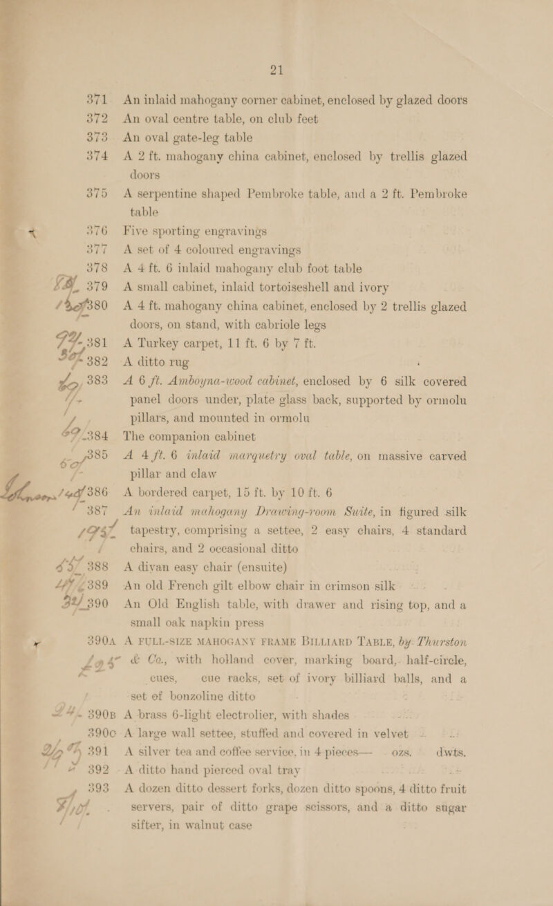 21 371 An inlaid mahogany corner cabinet, enclosed by glazed doors 372 An oval centre table, on club feet 373 An oval gate-leg table 374 A 2 ft. mahogany china cabinet, enclosed by trellis plaza doors 375 A serpentine shaped Pembroke table, and a 2 ft. Pembroke table 376 Five sporting engravings 377 A set of 4 coloured engravings 378 A 4 ft. 6 inlaid mahogany club foot table S&amp;S 379 A small cabinet, inlaid tortoiseshell and ivory | / 80 A 4 ft. mahogany china cabinet, enclosed by 2 trellis glazed ; i doors, on stand, with cabriole legs - 381 &lt;A Turkey carpet, 11 ft. 6 by 7 ft. 382 &lt;A ditto rug ¥ 383 A 6 ft. Amboyna-wood cabinet, enclosed by 6 silk covered &gt; panel doors under, plate glass back, supported by ormolu Z ; pillars, and mounted in ormolu F384 The companion cabinet | ) sof A 4 ft. 6 inlaid marquetry oval table, on massive carved . pillar and claw 387 An inlaid mahogany Drawing-room Swite, in figured silk 1982 tapestry, comprising a settee, 2 easy chairs, 4 standard / chairs, and 2 occasional ditto ag A divan easy chair (ensuite)  : 72389 An old French gilt elbow chair in crimson silk 1 4390 An Old English table, with drawer and rising top, and a small oak napkin press 390A A FULL-SIZE MAHOGANY FRAME BILLIARD TABLE, by: Thurston 2s &amp; Co., with holland cover, marking board,- half-cirele, cues, cue racks, set of ivory billiard balls, and a allt ‘set ef bonzoline ditto L4y 390B A brass 6-light electrolier, with shades 390co A large wall settee, stuffed and covered in velvet a %° 7 391 A silver tea and coffee service. in 4 pieces— — ozs. dwts. 392 -A-ditto hand pierced oval tray . 393 A dozen ditto dessert forks, dozen ditto spoons, 4 ditto fruit Fo, servers, pair of ditto grape scissors, and a ditto sugar / sifter, in walnut case 