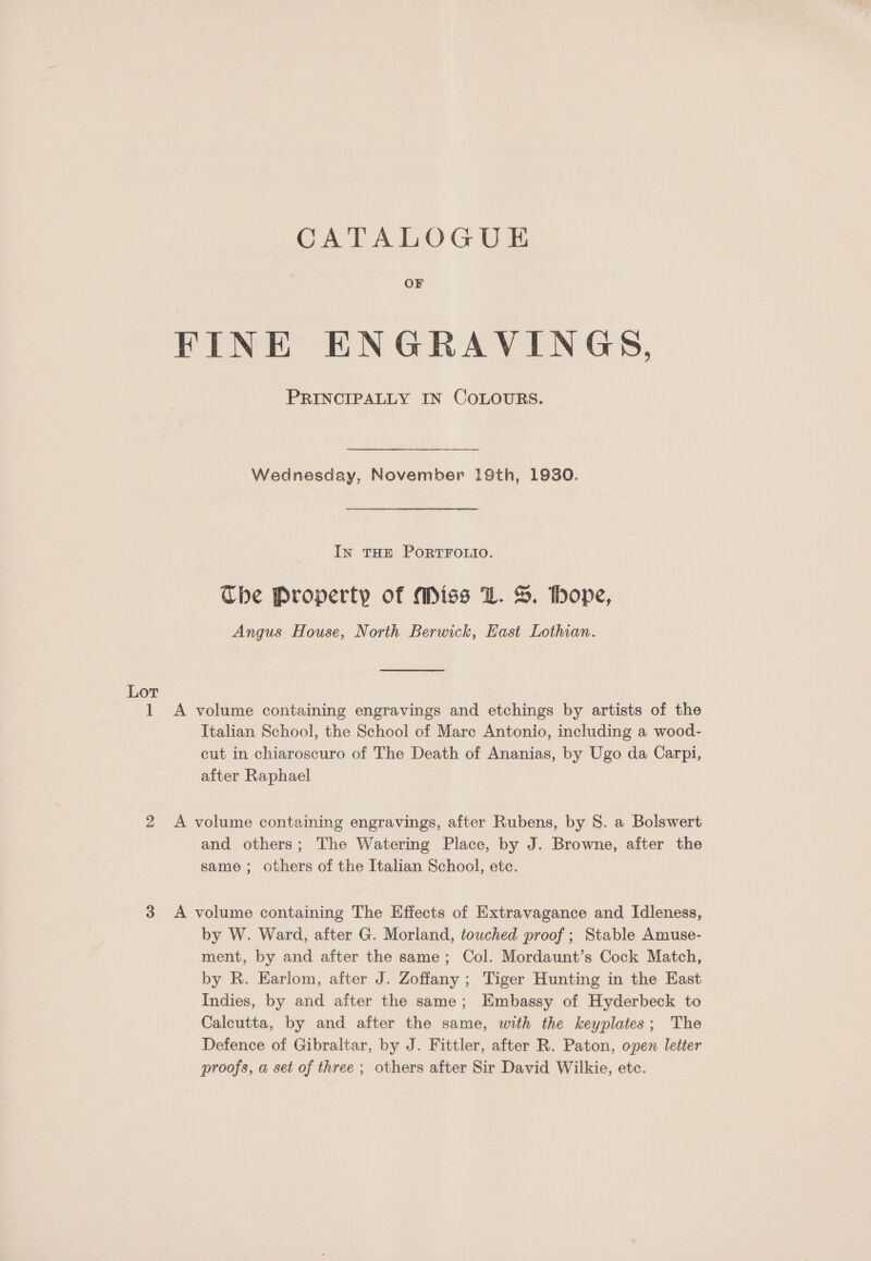 OF FINE ENGRAVINGS, PRINCIPALLY IN COLOURS. Wednesday, November 19th, 1930. In THE PORTFOLIO. The Property of Miss LZ. S. hope, Angus House, North Berwick, East Lothian. Lot 1 A volume containing engravings and etchings by artists of the Italian School, the School of Mare Antonio, including a wood- cut in chiaroscuro of The Death of Ananias, by Ugo da Carpi, after Raphael 2 A volume containing engravings, after Rubens, by S. a Bolswert and others; The Watering Place, by J. Browne, after the same; others of the Italian School, etc. 3 A volume containing The Effects of Extravagance and Idleness, by W. Ward, after G. Morland, touched proof ; Stable Amuse- ment, by and after the same; Col. Mordaunt’s Cock Match, by R. Earlom, after J. Zoffany ; Tiger Hunting in the East Indies, by and after the same; Embassy of Hyderbeck to Calcutta, by and after the same, with the keyplates; The Defence of Gibraltar, by J. Fittler, after R. Paton, open letter proofs, a set of three ; others after Sir David Wilkie, etc.