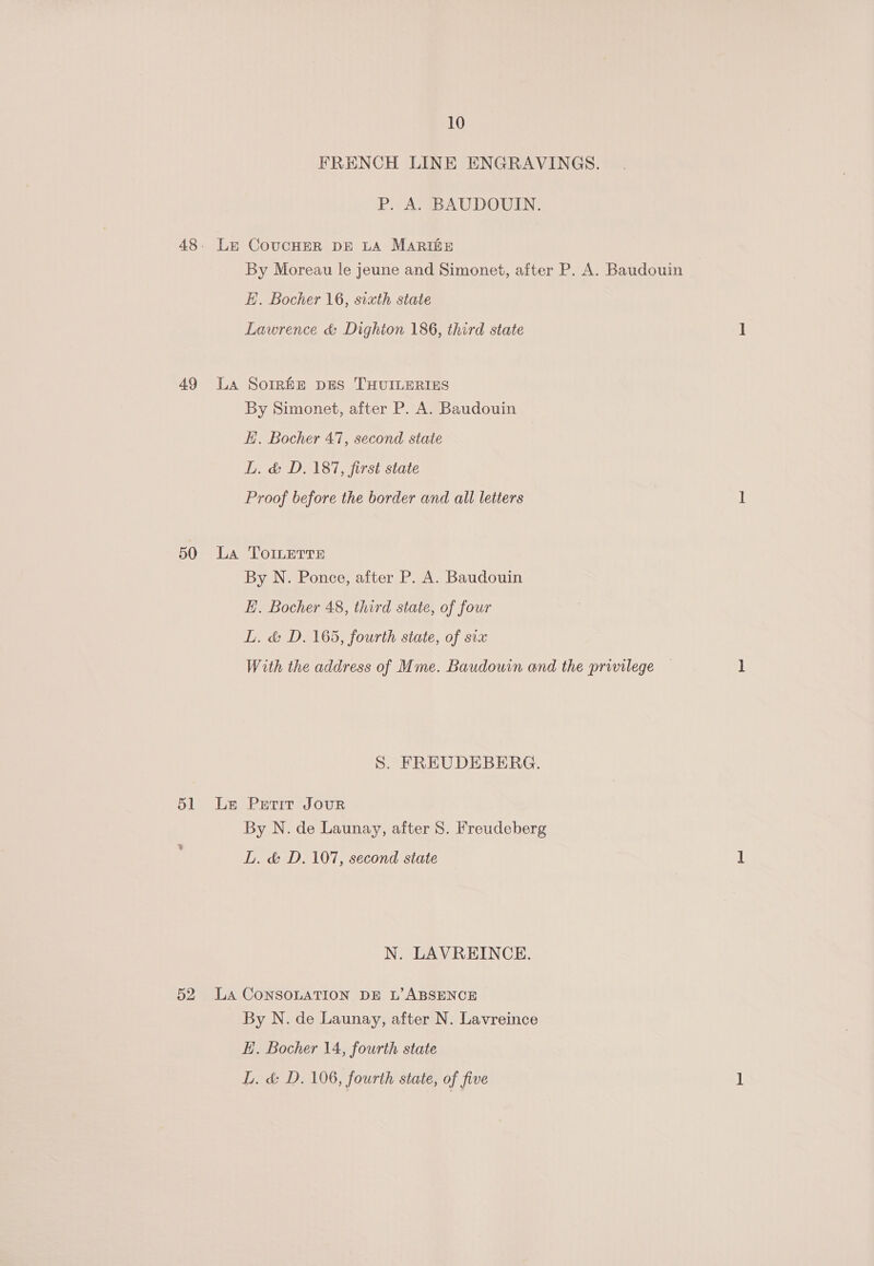 FRENCH LINE ENGRAVINGS. P. A. BAUDOUIN. 48. Le CoUCHER DE LA MARIGE By Moreau le jeune and Simonet, after P. A. Baudouin E. Bocher 16, sixth state Lawrence &amp; Dighton 186, third state 49 La Sorrhe pES THUILERIES By Simonet, after P. A. Baudouin Hi. Bocher 47, second state LL. &amp; D. 187, first state Proof before the border and all letters 50 La ToILerre By N. Ponce, after P. A. Baudouin E. Bocher 48, third state, of four L. &amp; D. 165, fourth state, of svx With the address of Mme. Baudouin and the privilege S. FREUDEBERG. 51 Le Petit Jour By N. de Launay, after 8S. Freudeberg LL. &amp; D., 107, second state N. LAVREINCE. 52 LA CONSOLATION DE L’ ABSENCE By N. de Launay, after N. Lavreince EH. Bocher 14, fourth state L. &amp; D. 106, fourth state, of five