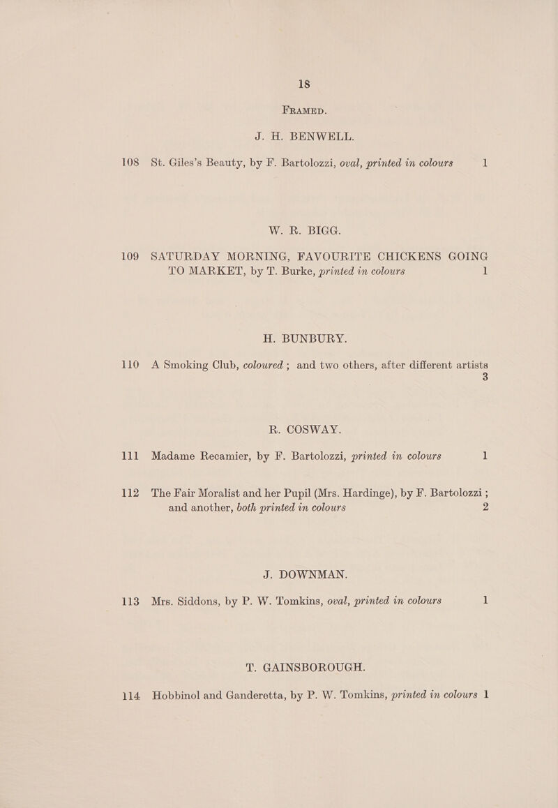 108 109 110 111 112 113 18 FRAMED. J. H. BENWELL. St. Giles’s Beauty, by F. Bartolozzi, oval, printed in colours 1 W. R. BIGG. SATURDAY MORNING, FAVOURITE CHICKENS GOING TO MARKET, by T. Burke, printed in colours 1 H. BUNBURY. A Smoking Club, coloured ; and two others, after different artists 3 R. COSWAY. Madame Recamier, by F. Bartolozzi, printed in colours 1 The Fair Moralist and her Pupil (Mrs. Hardinge), by F. Bartolozzi ; and another, both printed in colours 2 J. DOWNMAN. Mrs. Siddons, by P. W. Tomkins, oval, printed in colours 1 T. GAINSBOROUGH.