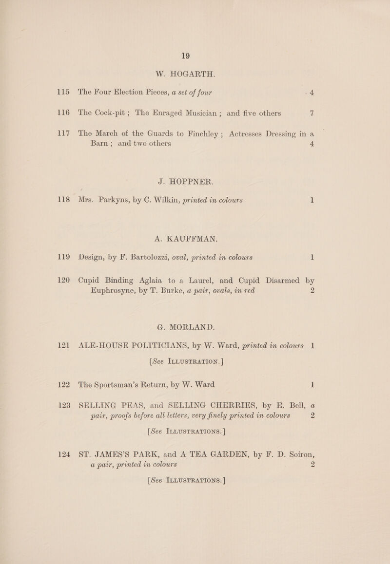 115 116 117 118 119 120 121 122 123 124 19 W. HOGARTH. The Four Election Pieces, a set of four 4 The Cock-pit ; The Enraged Musician ; and five others 7 The March of the Guards to Finchley ; Actresses Dressing in a Barn ; and two others 4 J. HOPPNER. Mrs. Parkyns, by C. Wilkin, printed in colours 1 A. KAUFFMAN. Design, by F. Bartolozzi, oval, printed in colours L Cupid Binding Aglaia to a Laurel, and Cupid Disarmed by Kuphrosyne, by T. Burke, a pair, ovals, in red 2 G. MORLAND. ALE-HOUSE POLITICIANS, by W. Ward, printed in colours 1 [See ILLUSTRATION. | The Sportsman’s Return, by W. Ward 1 SELLING PEAS, and SELLING CHERRIES, by E. Bell, a pair, proofs before all letters, very finely printed in colours 2 [See ILLUSTRATIONS. ] ST. JAMES’S PARK, and A TEA GARDEN, by F. D. Soiron, a pair, printed in colours 2