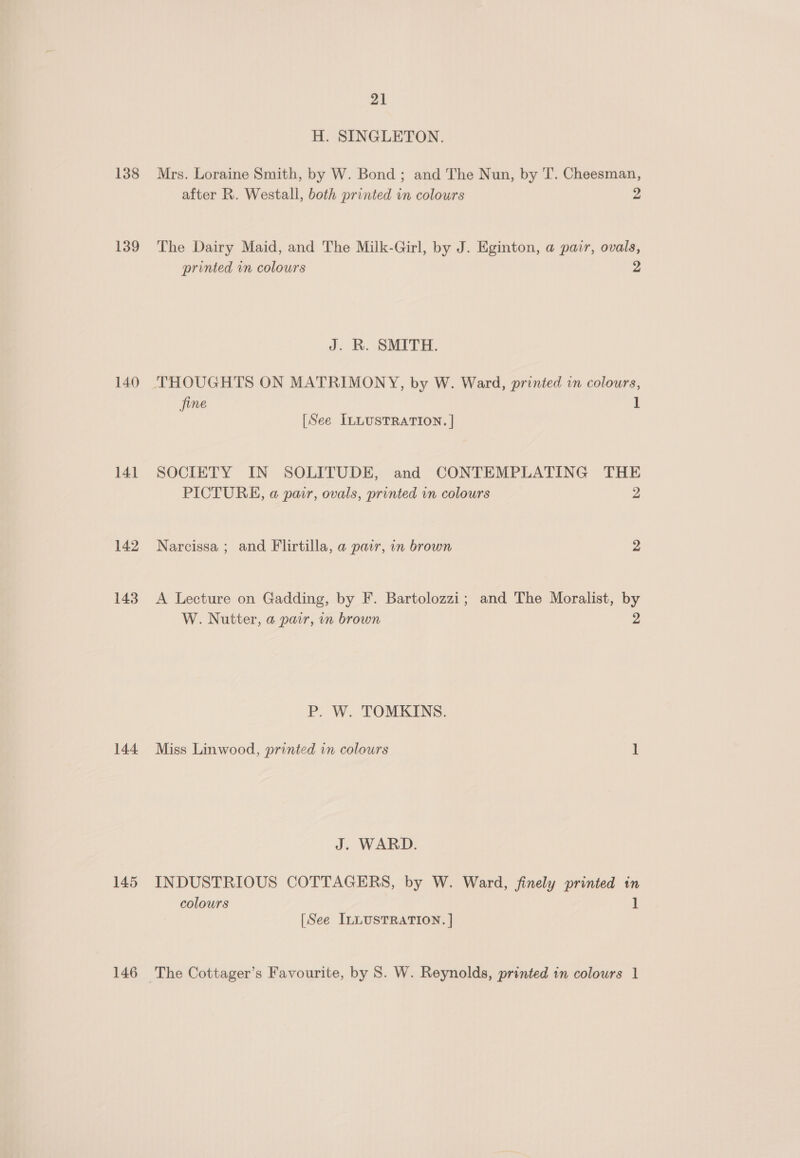 138 139 140 141 142 143 144 145 146 21 H. SINGLETON. Mrs. Loraine Smith, by W. Bond ; and The Nun, by T. Cheesman, after R. Westall, both printed in colours 2 The Dairy Maid, and The Milk-Girl, by J. Eginton, a pair, ovals, printed vn colours 2 J. R. SMITH. THOUGHTS ON MATRIMONY, by W. Ward, printed in colours, jine 1 [See ILLUSTRATION. | SOCIETY IN SOLITUDE, and CONTEMPLATING THE PICTURE, a pair, ovals, printed in colours 2 Narcissa ; and Flirtilla, a pair, in brown 2 A Lecture on Gadding, by F. Bartolozzi; and The Moralist, by W. Nutter, a pair, in brown 2 P. W. TOMKINS. Miss Linwood, printed in colours 1 J. WARD. INDUSTRIOUS COTTAGERS, by W. Ward, finely printed in colours 1 [See ILLUSTRATION. ]