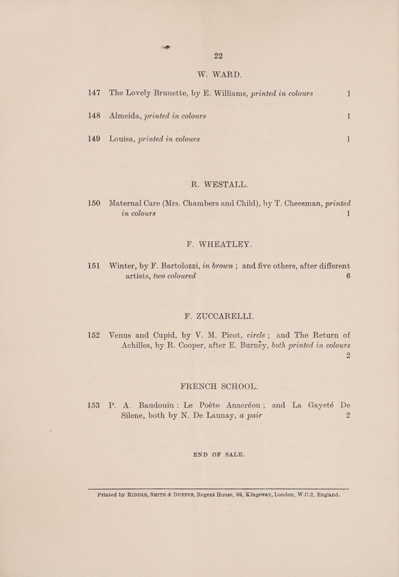 147 148 149 150 151 152 153 22 W. WARD. The Lovely Brunette, by E. Williams, printed in colours ] Almeida, printed in colours 1 Louisa, printed in colours 1 R. WESTALL. Maternal Care (Mrs. Chambers and Child), by T. Cheesman, printed in colours 1 F. WHEATLEY. Winter, by F. Bartolozzi, 1n brown ; and five others, after different artists, two coloured ; 6 F. ZUCCARELLI. Venus and Cupid, by V. M. Picot, circle; and The Return of Achilles, by R. Cooper, after E. Burney, both printed in colours 2 FRENCH SCHOOL. P. A. Baudouin: Le Poéte Anacréon; and La Gayeté De Silene, both by N. De Launay, a pair 2 END OF SALE.