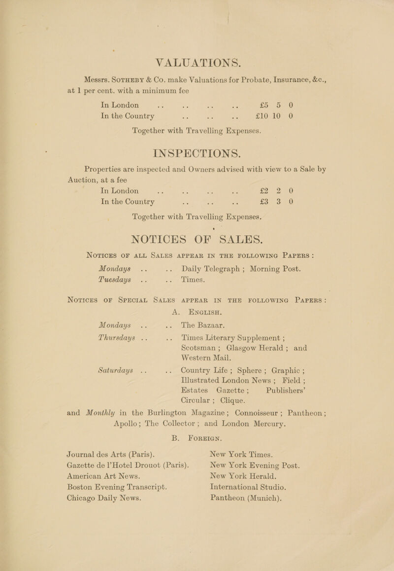 Messrs. SOTHEBY &amp; Co. make Valuations for Probate, Insurance, &amp;c., at 1 per cent. with a minimum fee In London oe &lt; ate e 5 eS eS In the Country a nf an SEO EGE 1D Together with Travelling Expenses. INSPECTIONS. Properties are inspected and Owners advised with view to a Sale by Auction, at a fee In London me es a 4 Se a In the Country Ke iy os =e; ime Ne Together with Travelling Expenses. NOTICES OF SALES. NOTICES OF ALL SALES APPEAR IN THE FOLLOWING PAPERS: Mondays .. .. Daily Telegraph ; Morning Post. Tuesdays .. .. Times. NOTICES OF SPECIAL SALES APPEAR IN THE FOLLOWING PAPERS: A. ENGLISH. Mondays .. ,&lt; “Che Bazaar: Thursdays .. .. Times Literary Supplement ; Scotsman; Glasgow Herald ; and Western Mail. Saturdays .. .: Country Lite; Sphere: Graphic; Illustrated London News; Field ; Estates Gazette ; Publishers’ Circular ; Clique. and Monthly in the Burlington Magazine; Connoisseur; Pantheon; Apollo; The Collector ; and London Mercury. B. FOREIGN. Journal des Arts (Paris). New York Times. Gazette de |’ Hotel Drouot (Paris). New York Evening Post. American Art News. New York Herald. Boston Evening Transcript. International Studio. Chicago Daily News. Pantheon (Munich).