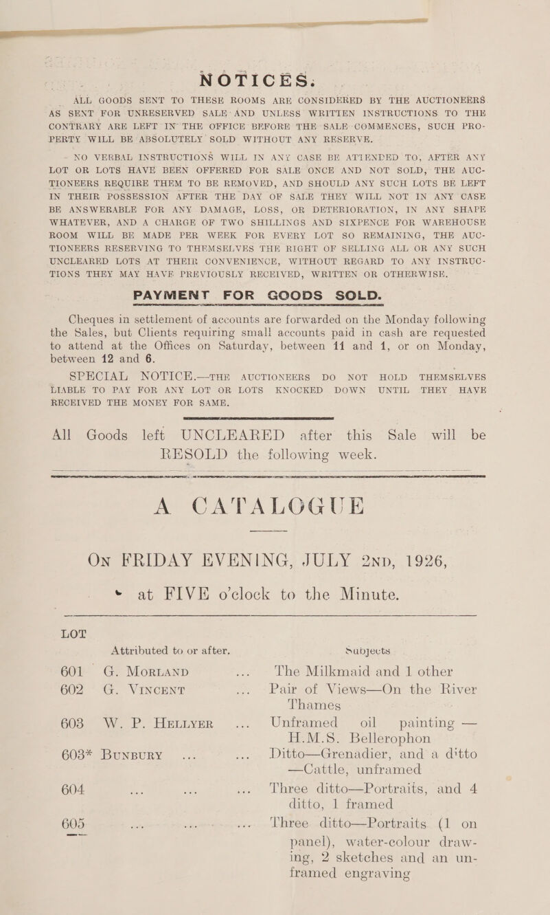 2 = a Reis ‘ aes at NOTICES: _ ALL GOODS SENT TO THESE ROOMS ARE CONSIDERED BY THE AUCTIONEERS AS SENT FOR UNRESERVED SALE: AND UNLESS WRITTEN INSTRUCTIONS TO THE CONTRARY ARE LEFT IN THE OFFICE BEFORE THE SALE COMMENCES, SUCH PRO- PERTY WILL BE ABSOLUTELY SOLD WITHOUT ANY RESERVE. NO VERBAL INSTRUCTIONS WILL IN ANY CASE BE ATIENDED TO, AFTER ANY LOT OR LOTS HAVE BEEN OFFERED FOR SALE ONCE AND NOT SOLD, THE AUC- TIONEERS REQUIRE THEM TO BE REMOVED, AND SHOULD ANY SUCH LOTS BE LEFT IN THEIR POSSESSION AFTER THE DAY OF SALE THEY WILL NOT IN ANY CASE BE ANSWERABLE FOR ANY DAMAGE, LOSS, OR DETERIORATION, IN ANY SHAPE WHATEVER, AND A CHARGE OF TWO SHILLINGS AND SIXPENCE FOR WAREHOUSE ROOM WILL BE MADE PER WEEK FOR EVERY LOT SO REMAINING, THE AUC- TIONEERS RESERVING TO THEMSELVES THE RIGHT OF SELLING ALL OR ANY SUCH UNCLEARED LOTS AT THEIR CONVENIENCE, WITHOUT REGARD TO ANY INSTRUC- TIONS THEY MAY HAVE PREVIOUSLY RECEIVED, WRITTEN OR OTHERWISE. PAYMENT FOR GOODS SOLD.  Cheques in settlement of accounts are forwarded on the Monday following the Sales, but Chents requiring smal! accounts paid in cash are requested to attend at the Offices on Saturday, between 11 and 1, or on Monday, between 12 and 6. SPECIAL NOTICEH.—THE AUCTIONEERS DO NOT HOLD THEMSELVES LIABLE TO PAY FOR ANY LOT OR LOTS KNOCKED DOWN UNTIL THEY HAVE RECEIVED THE MONEY FOR SAME.  All Goods left UNCLEARED after this Sale will be lg is SOLD the following week.    as  ESD A CATALOGUE On FRIDAY EVENING, JULY 2nnp, 1926, * at FIVE oclock to the Minute  LOT Attributed to or after. Sabyects 601. G. MortaNnp ee The Milkmaid and 1 other 602 G. VINCENT ... © Pair ot Views—Ou the’ River Thames 6038 W. P. Hettyer ... Unframed oil painting — H.M.S. Bellerophon 603* BuNBURY ... ... Witto—Grenadier, and-a dtto —Cattle, unframed 604 oe age a. ©6‘Three “ditto-=ePortraits; and 4 ditto, 1 framed 605 ip rmorennower » Dharee. ditte—Portraits...(1 on panel), water-colour draw- ing, 2 sketches and an un- framed engraving