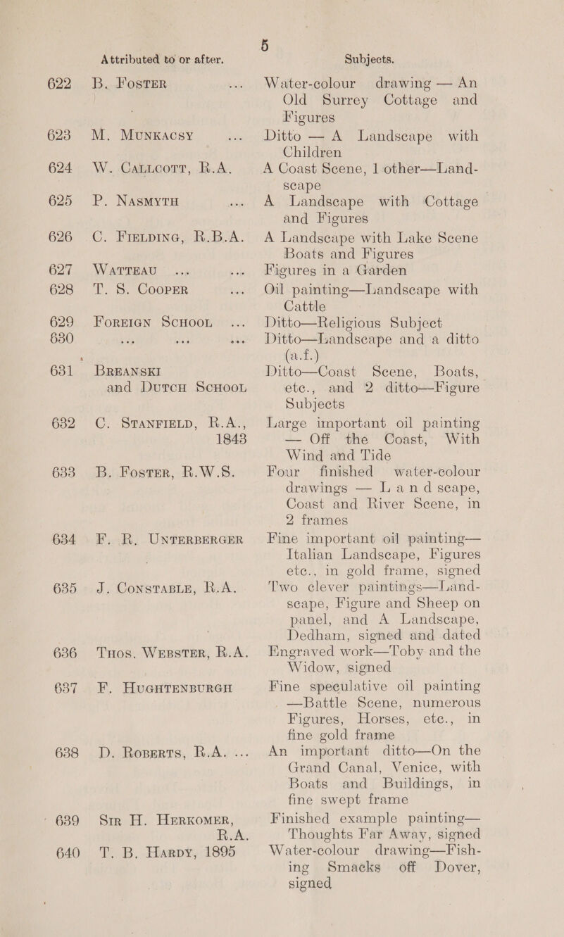 622 623 624 625 626 627 628 629 630 632 633 634 638 — 639 640 Attributed to or after. B. Foster M. Munkacsy W. CaticortT, R.A. P, NASMYTH C. Frevpine, R.B.A. WATTEAU T. S. CoopER FOREIGN SCHOOL BREANSKI and DutcH ScHooL C. STANFIELD, B.A., 1848 B. Foster, R.W.8. F. R. UNTERBERGER J. ConstTaBLe, R.A. THos. WEBSTER, R.A. F, HuGHTENBURGH D. Roserts, B.A. ... Sir H. HERKoMER, R TY, B. Hiaspy, 1895 | 5 Subjects. Water-colour drawing — An Old Surrey Cottage and Figures Ditto — A Landscape with Children A Coast Scene, 1 other—Land- scape : A Landscape with Cottage and Figures A Landgeape with Lake Scene Boats and Figures Figures in a Garden Oil painting—Landscape with Cattle Ditto—Religious Subject Ditto—Landseape and a ditto (a.f.) Ditto—Coast Scene, Boats, etc., and 2 ditto—Figure Subjects Large important oil painting — Off the Coast, With Wind and Tide Four finished water-colour drawings — Land scape, Coast and River Scene, in 2 frames Fine important oil paimting— Italian Landscape, Figures ete., in gold frame, signed Two clever paintings—Land- scape, Figure and Sheep on panel, and A Landscape, Dedham, signed and dated Engraved work—Toby and the Widow, signed   Fine speculative oil painting —Battle Scene, numerous Figures, Horses, etc., in fine gold frame An important ditto—On the Grand Canal, Venice, with Boats and Buildings, in fine swept frame Finished example painting— Thoughts Far Away, signed Water-colour drawing—Fish- ing Smacks off Dover, signed