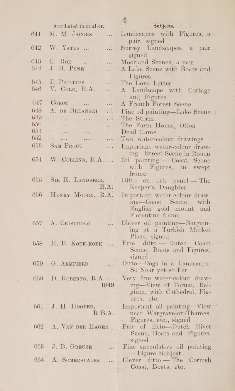 641 642 643 644 658 659 661 662 663 664 Attributed to or afier, M. M. JAcoBs W. Yarroone ©. her J. B. Pyne Ji. PHILEIPS V. Cors,: R.A: Corot A. DE BREANSKI Sam Prout WosCommins, Rav... .: Sir EH. LANDSEER, } R.A: Henry Moors, R.A. A. CRISCUOLO E.. (B. KorK-KoEK G. ARMFIELD D.. Roperts, RA. -.. 1849 J. H. Hooper, R.B.A. A. VAN DER HaGEn J. B. GREUZE A. SOMERSCALES 6 Subjects. Landscapes with Figures, a pair, signed Surrey Landscapes, signed Moorland Scenes, a pair A Lake Scene with Boats and: Figures The Love Letter A landscape with Cottage ' and Figures A French Forest Scene Fine oil painting—Lake Scene | The Storm The Farm House, Olton Dead Game Two water-colour drawings Important water-colour draw- inge—Street Scene in Rouen Oil painting — Coast Scene a pair.  with Figures, in swept frame Ditto on oak panel — The Keeper’s Daughter Important water-colour draw- ing—Coast Scene, with English gold mount and Florentine frame Clever oil painting—Bargain- ing at a Turkish Market Place, signed Fine ditto — Dutch Coast Scene, Boats and Figures, signed Ditto—Dogs in a Landseape, So Near yet so Far Very fine water-colour draw- ing—View of Tornai, Bel- gium, with Cathedral, Fig- ures, etc. Important oil painting—View — near Waregrave-on-Thames, Figures, etc., signed Pair of ditto—Dutch River Scene, Boats and Figures, signed Fine speculative oil painting _—Figure Subject Clever ditto — The Coast, Boats, ete,  Cornish