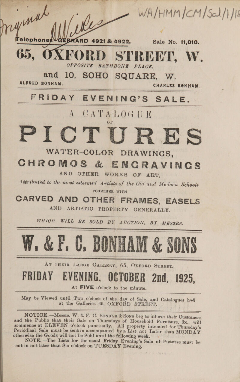 WA/HMM [CM /Scd/} JI “f Sale No. 11,010.    RD 4921 &amp; 4922, XFORD STREET, W. and 10, SOHO SQUARE, W. ALFRED ate Ueland Saal  FRIDAY EVENING’S Sabie        WATER-COLOR DRAWINGS, CHROMOS &amp; ENGRAVINGS AND OTHER WORKS OF ART, {ttributed to the most esteemed Artiste of the Old and Medern Sehoole TOGETHER WITH CARVED AND OTHER FRAMES, EASELS AND ARTISTIC PROPERTY GENERALLY,  WHICH WILL BE SOLD BY AUCTION, BY MESSRS. YW, &amp; F, .      At FIVE o’clock to the minute.  May be Viewed until Two o’clock of the day of Sale, and Catalogues hed at the Galleries 65, OXFORD STREET, ea oe, NOTICE. alice W.&amp; F. C. Bonnam Usdus beg to inform their Customers and the Public that their Sale on Thursdays of Household Furniture, &amp;e., will commence at ELEVEN o’clock punctually. All property intended for Thursday's Periddical Sale must be sent in accompanied bya List not Later than MON DAY otherwise the Goods will not be Sold until the following week, NOTE.—The Lists for the usual Friday Hvening’s Sale of Pictures eS, he ent in not later than Six o’clock on TUESDAY Evening,  