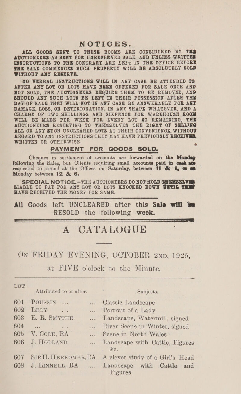 NOTICES. ALL GOODS SENT TO THESE ROOMS ARE CONSIDERED BY TRS AUCTIONEERS AS SENT FOR UNRESERVED SALE, AND UNLESS WRITTES INSTRUCTIONS TO THE CONTRARY ARE LEFt iN THE OFFICE BEFORE THE SALE COMMENCES SUCH PROPERTY WILL BE ABSOLUTELY SOLD WITHOUT ANY RESERVE, NO VERBAL INSTRUCTIONS WILL IN ANY CASE BE ATTENDED TQ AFTER ANY LOT OR LOTS HAVE BEEN OFFERED FOR SALE ONCE AND HOT SOLD, THE AUCTIONEERS REQUIRE THEM TO BE REMOVED, AN? SHOULD ANY SUCH LOT$ BE LEFT IN THEIR POSSESSION AFTER THY DAY OF SALE THEY WILL NOT IN ANY CASE BE ANSWERABLE FOR ANY DAMAGE, LOSS, OR DETERIORATION, IN ANY SHAPE WHATEVER, AND A CHARGE OF TWO SHILLINGS AND SIXPENCE FOR WAREHOUSE ROOM WILL BE MADE PER WEEK FOR EVERY LOT 80 REMAINING, THE AUCTIONEERS RESERVING TO THEMSELVES THE RIGHT OF SELLING ALL OR ANY SUCH UNCLEARED LOTS AT THEIR CONVENIENCE, WITHOUP REGARD TO ANY INSTRUCTIONS THEY MAY HAVE PREVIOUSLY RECEIVER, WRITTEN OR OTHERWISE. PAYMENT FOR GOODS SOLD. peeces in settlement of accounts are forwarded on the following the Sales, but Clients requiring small aceounts paid in cash age requested to attend at the Offices on Saturday, between 11 &amp; 1, or em Monday between 12 &amp; 6G. SPECIAL NOTICE.—THE AUCTIONEERS DO NOT HOLD to ae LIABLE TO PAY FOR ANY LOT OR LOTS KNOCKED DOW L HAVE RECEIVED THE MONEY FOR SAME, All Goods left UNCLEARED after this Sale will tm RESOLD the following week. a   On FRIDAY EVENING, OCTOBER 2np, 1925, at FIVE o'clock to the Minute.  LOT Attributed to or after. Sabjects. 601 “PoOUSSIN ... ... Classic Landscape 602 LELY eas ... Portrait of a Lady 603 H. R. SMYTHE ... Landscape, Watermill, signed O0f ~-... he ... River Scene in Winter, signed 605 V.CouLE, RA ... Scene in North Wales 606 J. HOLLAND ... Landscape with Cattle, Figures &amp;e, 607 SiRH.HERKOMER,RA A clever study of a Girl’s Head 608 J. LINNELL, RA ... Landscape with Cattle and Figures