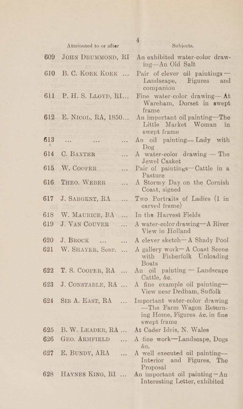 609 610 611 612 613 614 615 616 617 618 619 620 621 622 623 624 625 626 627 628 Attributed to or after JOHN DRUMMOND, RI B.C. KOEK KoEK RH. S:cbnexp. Ri H.. Nieon, RA; 1850... C. BAXTER W. COOPER THEO. WEBER J. SARGENT, RA W. MAURICE, RA J. VAN COUVER J. BROCK W. SHAYER, Senr. TY. S; COOPER RA J. CONSTABLE, RA ... Sir A. EAst, RA Ba W , JoRADER,. RA... GEO. ARMFIELD i. Bunpy, ARA HAYNES KING, RI ... Subjects. An exhibited water-color draw- ing—An Oid Salt Pair of clever oil paintings — Landscape, FHigures and companion Fine water-color drawing— At Wareham, Dorset in swept frame An important oil painting—The Little Market Woman in swept frame An oil painting— Lady with Dog A water-color drawing — The Jewel Casket Pair of paintings—Cattle in a Pasture A Stormy Day on the Cornish Coast, signed Two Portraits of Ladies (1 in carved frame) In the Harvest Fields A water-color drawing—A River View in Holland A clever sketch—A Shady Pool A gallery work— A Coast Scene with Fisherfolk Unloading Boats An oil painting — Landscape Cattle, &amp;e. A fine example oil painting— View near Dedham, Suffolk Important water-color drawing —The Farm Wagon Return- ing Home, Figures. &amp;e. in fine swept frame At Cader Idris, N. Wales A tine work—Landscape, Dogs &amp;e. A well executed oil painting— Interior and Figures, The Proposal An important oil painting - An Interesting Letter, exhibited