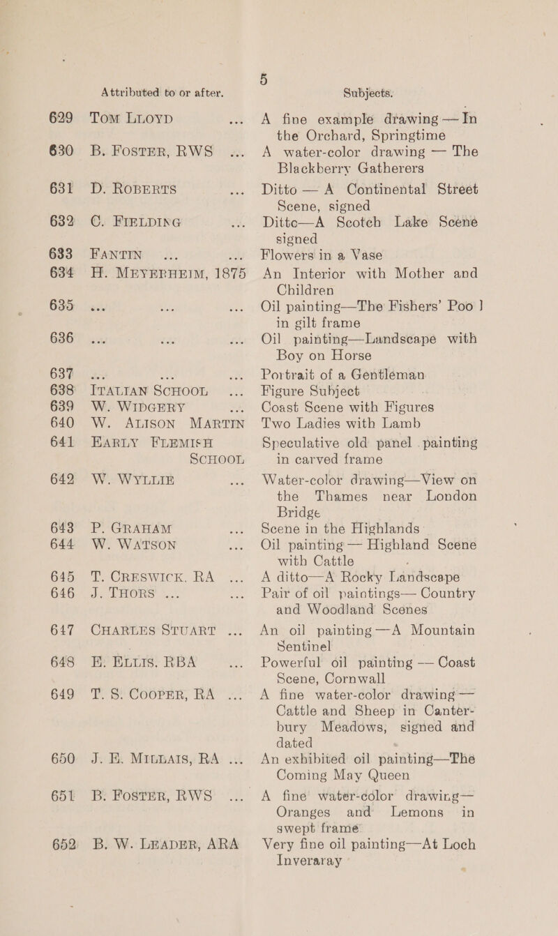 629 630 631 632 633 634 635 636 637 638 639 640 641 642 643 644 645 646 647 648 649 650 651 652 Attributed to or after. Tom LLOYD B. FOstER, RWS D, ROBERTS ©. FIELDING FANTIN wate H. MEYERHEIM, 1875 ITALIAN SCHOOL W. WIDGERY on W. ALISON MARTIN EARLY FEFLEMISH ScHOOL W. WYLLIE P. GRAHAM W. WATSON tT ICRESWICK, RA Jn THORS ce CHARLES STUART ... E: ELLIs. RBA TS? Coorer, RA J. KE. MILnAts, RA: ... B: FostER, RWS B. W. LEADER, ARA 5 Subjects: A fine example drawing — In the Orchard, Springtime A water-color drawing — The Blackberry Gatherers Ditto — A Continental Street Scene, signed Ditto—A Scotch Lake Scene signed Flowers in a Vase An Interior with Mother and Children Oil painting—The Fishers’ Poo ] in gilt frame Oil painting—Lundseape with Boy on Horse Portrait of a Gentleman Figure Subject : Coast Scene with Figures Two Ladies with Lamb Speculative old panel . painting in carved frame Water-color drawing—View on the Thames near London Bridge Scene in the Highlands» Oil painting — Highland Scene with Cattle A ditto—A Rocky Landseape Pair of oil paintings— Country and Woodland Scenes An oil painting —A Mountain Sentinel Powerful oil painting — Coast Scene, Cornwall A fine water-color drawing — Cattle and Sheep in Canter- bury Meadows, signed and dated An exhibited oil painting—The Coming May Queen Oranges and lemons in swept frame Very fine oil painting—At Loch Inveraray