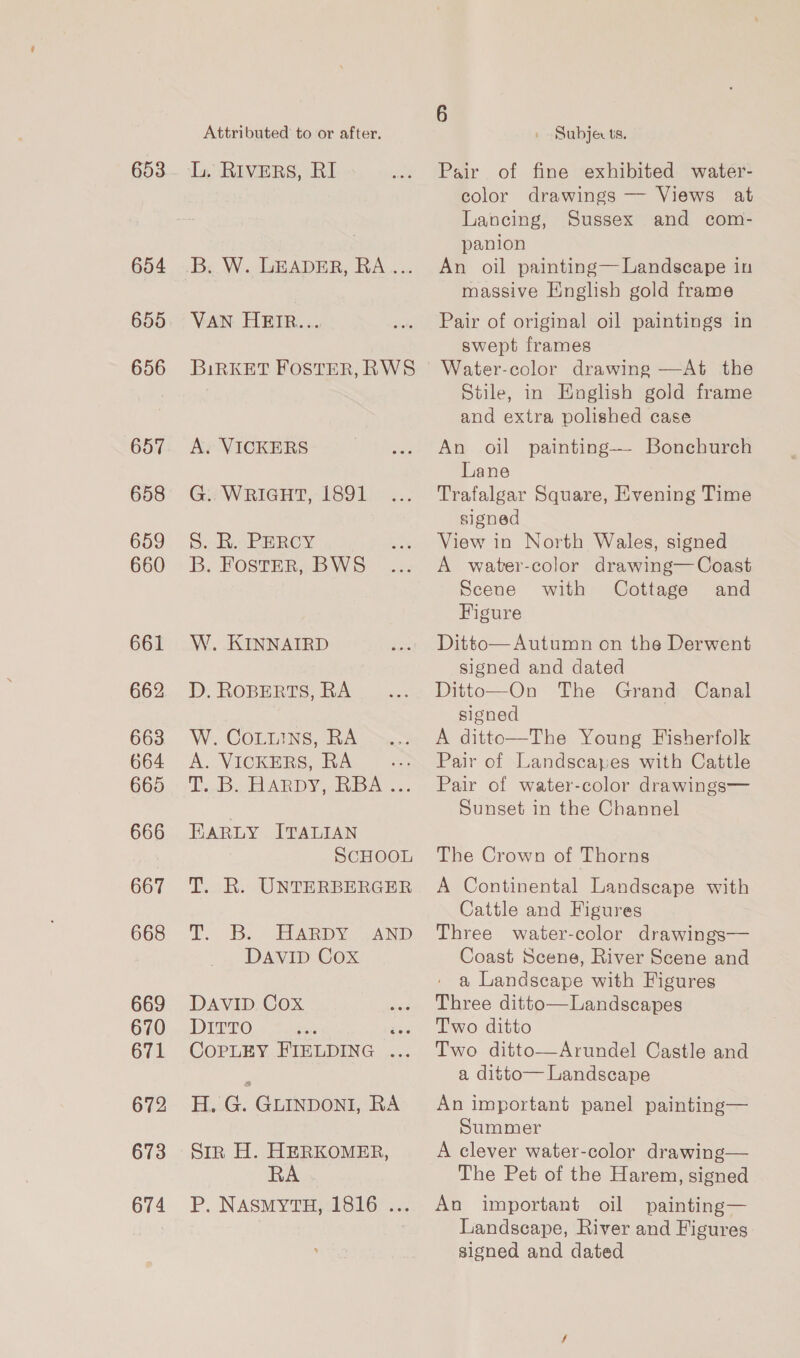 654 656 657 658 659 660 662 663 664 665 666 667 668 669 670 671 672 673 674 Attributed to or after. L. RIVERS, RI B..W. LEADER, RA... VAN HEIR... BiRKET FOSTER, RWS A. VICKERS G. WRIGHT, 1891 Sy a. PHROY B. FOSTER, BWS W. KINNAIRD D. ROBERTS, RA W. CoLuins, RA A. VICKERS, RA oe Tins Se ARDY. Rips... EARLY ITALIAN SCHOOL T. R. UNTERBERGER TT. Bs ELARDYAND DAVID Cox DAVID Cox DITTO ron gee. CoPLEY. BIELDING .... EL G. GLINDONI, RA Str H. HERKOMER, RA P. NASMYTH, 1816 ... 6 » Subjects. Pair of fine exhibited water- color drawings — Views at Lancing, Sussex and com- panion An oil painting— Landscape in massive English gold frame Pair of original oil paintings in swept frames Water-color drawing —At the Stile, in English gold frame and extra polished case An oil painting—- Bonchurch Lane Trafalgar Square, Evening Time signed View in North Wales, signed A water-color drawing— Coast Scene with Cottage and Figure Ditto— Autumn on the Derwent signed and dated Ditto—On The Grand Canal signed A ditto—The Young Fisherfolk Pair of Landscapes with Cattle Pair of water-color drawings— Sunset in the Channel The Crown of Thorns A Continental Landscape with Cattle and Figures Three water-color drawings— Coast Scene, River Scene and a Landscape with Figures Three ditto—Landscapes T'wo ditto Two ditto—Arundel Castle and a ditto— Landscape An important panel painting— Summer A clever water-color drawing— The Pet of the Harem, signed An important oil painting— Landscape, River and Figures signed and dated