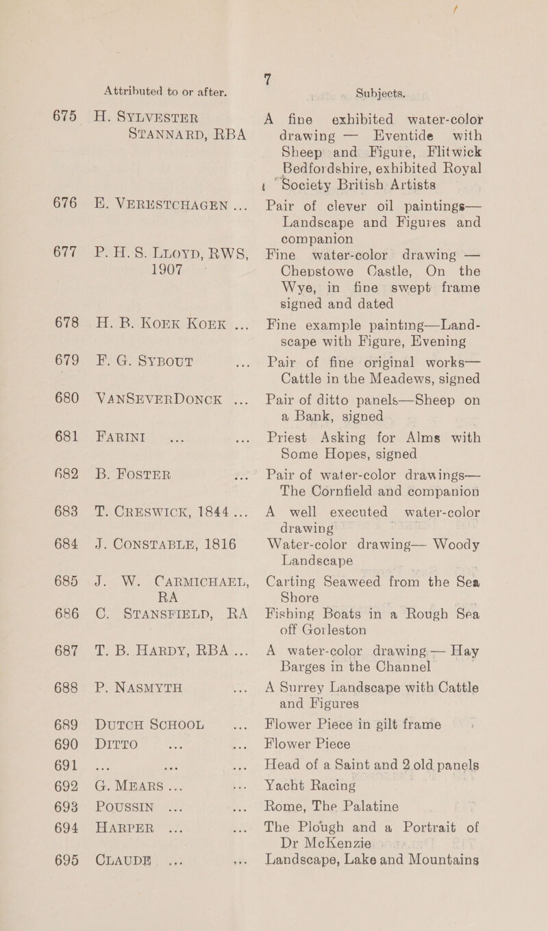 676 677 678 679 680 681 482 683 684 685 686 687 688 689 690 691 692 698 694 695 Attributed to or after. H. SYLVESTER STANNARD, RBA EK. VERESTCHAGEN ... Poo. 5. LLovp, RWS) EGOS ine EBS KORKAKOEER ... FEF. G. SYBOUT VANSEVERDONCE ... FARINI By FOSTER T. CRESWICK, 1844... J. CONSTABLE, 1816 J. W. CARMICHAEL, RA C. STANSFIELD, RA iD sepa DN. buns... P. NASMYTH DuTCH SCHOOL DITTO G. MEARS... POUSSIN HARPER CEAUDES _ Subjects. A fine exhibited water-color drawing — Eventide with Sheep and Figure, Fltwick Bedfordshire, exhibited Royal “Society British Artists ae of clever oil paintings— Landscape and Figures and companion Fine water-color drawing — Chepstowe Castle, On the Wye, in fine swept frame signed and dated Fine example painting-——Land- scape with Figure, Evening Pair of fine original works— Cattle in the Meadews, signed Pair of ditto panels—Sheep on a Bank, signed Priest Asking for Alms with Some Hopes, signed Pair of water-color drawings— The Cornfield and companion A well executed water-color drawing Water-color drawing— Woody Landscape Carting Seaweed from the ai Shore . ee Fishing Boats in a Rough Sea off Gorleston A water-color drawing — Hay Barges in the Channel A Surrey Landscape with Cattle and Figures Flower Piece in gilt frame Flower Piece Head of a Saint and 2 old panels Yacht Racing Rome, The Palatine The Plough and a Portrait of Dr McKenzie | Landscape, Lake and iicamtrane