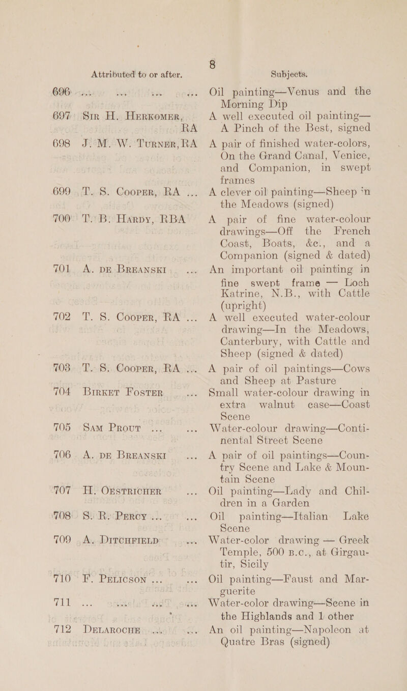 696: 698 699 700) 70 1. 702 708 704 705 706 ‘707 708 TO9 710 711 Attributed to or after. Sir H. Herkomer,. RA TeBre Harpy, “RBA A. DE BREANSKI T. 8. Cooper, TA. -. Dn8p Cooper, BA ks. Brrxet Foster A. DE BREANSKI H. OFSTRICHER © 8 Subjects. Oil painting—Venus and the Morning Dip A well executed oil painting— A Pinch of the Best, signed A pair of finished water-colors, On the Grand Canal, Venice, and Companion, in swept frames A clever oil painting—Sheep ‘n the Meadows (signed) A pair of fine water-colour drawings—Off the French Coast, Boats, c&amp;e!,. and a Companion (signed &amp; dated) An important oil painting in fine swept frame — Loch Katrine, N.B., with Cattle (upright) A well executed water-colour drawinge—In the Meadows, Canterbury, with Cattle and Sheep (signed &amp; dated) A pair of oil paintings—Cows and Sheep at Pasture Small water-colour drawing in extra walnut case—Coast Scene Water-colour drawing—Conti- nental Street Scene A pair of oil paintings—Coun- try Scene and Lake &amp; Moun- tain Scene _ Oil painting—Lady and Chil- dren in a Garden Oil painting—Itahan Lake Scene Water-color drawing — Greek Temple, 500 B.c., at Girgau- tir, Sicily Oil painting—Faust and Mar- cuerite Water-color drawing—Scene in the Highlands and 1 other An oil painting—Napoleon at Quatre Bras (signed) 
