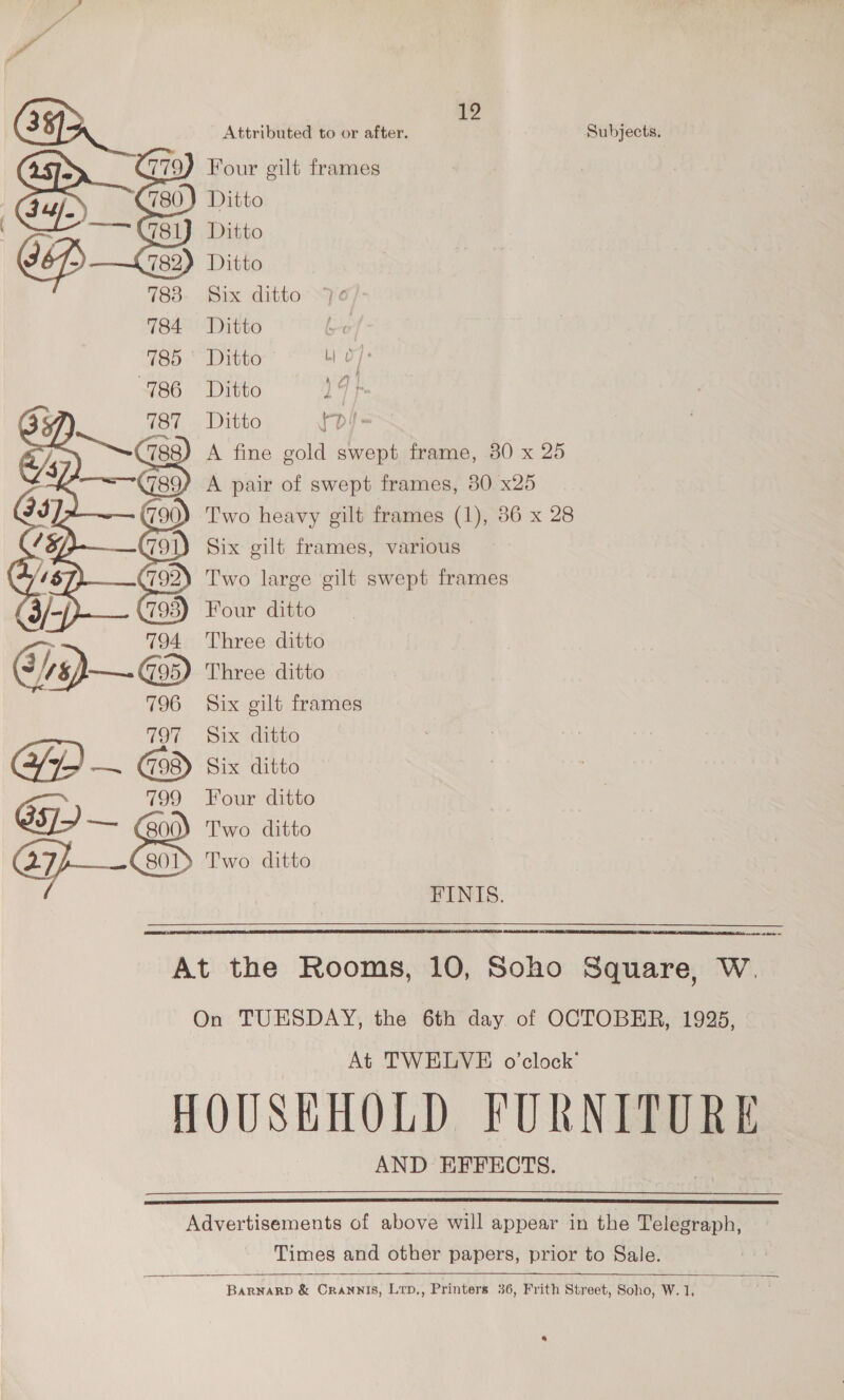 12 Attributed to or after. Subjects. Ditto Ditto Ditto Six ditto 70 Ditto | Ditto MiP ye Ditto 14} Ditto {d)- A fine gold swept frame, 30 x 25 A pair of swept frames, 30 x25 Two heavy gilt frames (1), 36 x 28 Six gilt frames, various Two large gilt swept frames Four ditto Three ditto Three ditto Six gilt frames Six ditto Six ditto Four ditto FINIS.   a aan At the Rooms, 10, Soho Square, W. On TUESDAY, the 6th day of OCTOBER, 1925, At TWELVE o’clock’ HOUSHHOLD FURNITURE AND EFFECTS.  Advertisements of above will appear in the Telegraph, Times and other papers, prior to Sale.    Barnarp &amp; Crannis, Lrp,, Printers 36, Frith Street, Soho, W. 1, 4